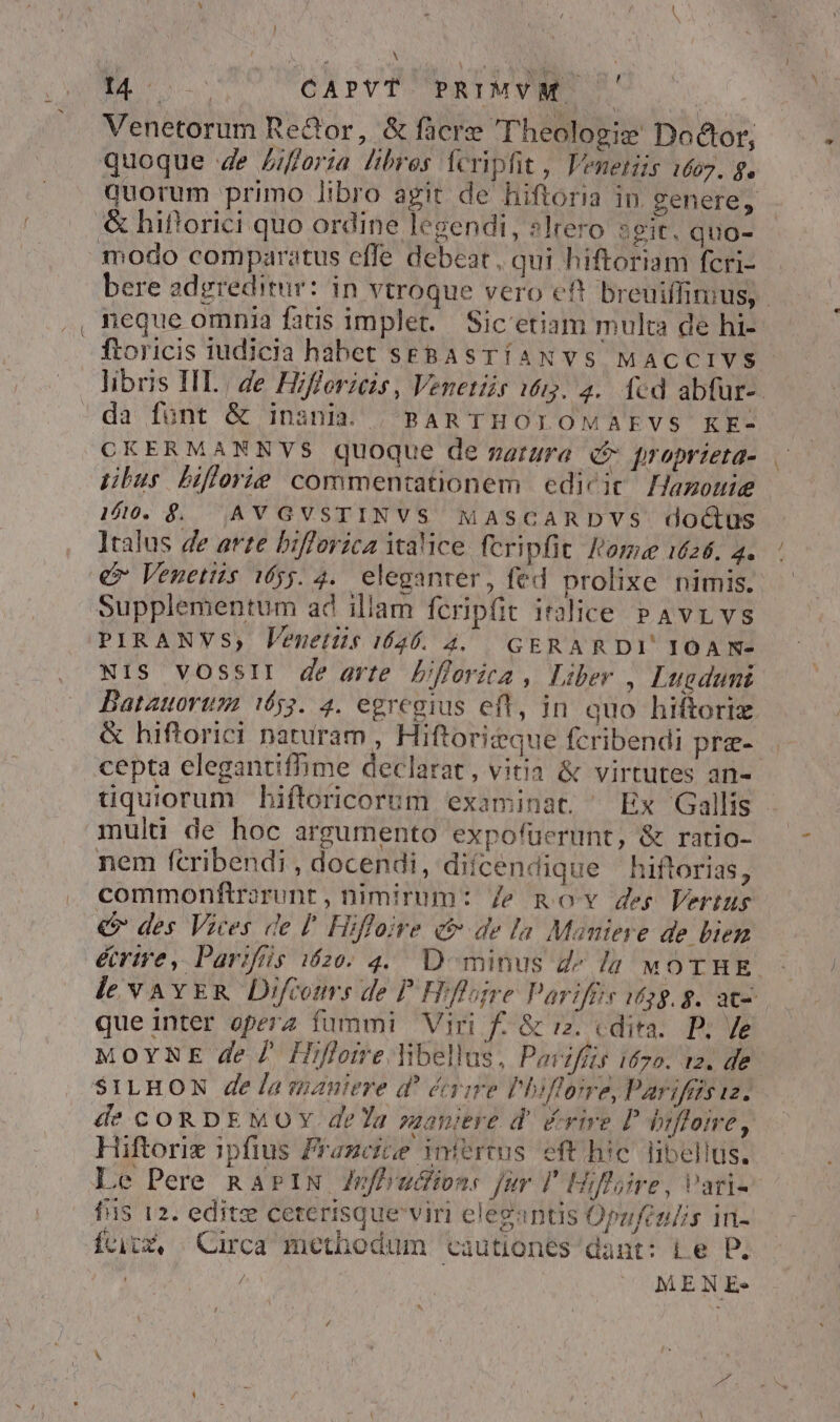 — Venetorum Re&amp;or, &amp; fcre Theologie Doctor, quoque 4e £/fforia libros feripfit, lVenetiis 1607. f. / &amp; hifforici quo ordine legendi, slrero seit. quo- neque omnia fatis implet. Sic'etiam multa de hi- da font &amp; inania. | BAR THOLOMAEVS KE- CKERMANNVS quoque de natura q* proprieta- tibus biflorie commentationem edicit Hazottie 1/0. $. |AVGVSTINVS MASCARDVS doctus Italus de arte bifforica italice. fcripfit omae 1626. 4. Supplementum ad illam fcripfit italice PAvrLvs PIRANVs,; Venetis 1626. 42. GERARDI' IOAN- Ni1S VOSSII de arte bifferica , Liber , Lugdumi &amp; hiftorici naturam , Hiftoritque fcribendi pre- cepta elegantifhime declarat, vitia &amp; virtutes an- multi de hoc argumento expofüerunt, &amp; ratio- nem fcribendi , docendi, diícendique hiftorias, commonftrorunt , nimirum: Ze gov des Vertus € des Vices de l' Hiffoive ct de la Maniere de bien que inter operz fummi Viri f. &amp; rz. «dira. P; /e MoYNE de 7 Hifloire libellus, Pavifís 170. t2. de SILHON de la maniere d' éaie Phiflome, Parifgs iz. Hiftorix ipfius Prazcice iniertus. eft hic libellus. Le Pere Ra» IN Znfhvuctons jur l' Hilaire, Vari- fiis 12. edite ceterisque viri elegantis Opzfen/is in- fcicx, | Circa methodum cautiones dant: Le P. ' | MENE- P4