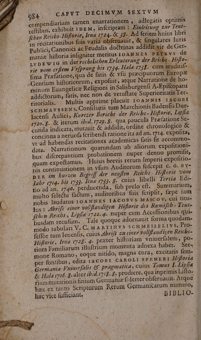 N *  * - 94; ^ CAPVT DECIMVAM SEXTVM compendiariam tàmen enarrationem , adlegátis optimis Jihen Reichs- Hiftlorie, Iena 1724. &amp; 39. Ad feriem huius libri : . * E Bio . ; T oim ue OA dnupe i ( : E Z in récitationibus fuis varia obferuauit , &amp; fingulares luris Publici, Canonici ac Feudalis doctrinas addidit vir de Get- maniz hiftoria infigniter meritus IOANNES PETRvs dé j5 fima Prafatione, qua de fatis &amp; vfu pracipuorum Europ /Gentium hiftoricorum, expofuit, atque Narratiohe de ho- minum Euangelice Religioni in Salisburgenfi A-Epifcopatu addictorum, fatis, nec non de vetuftate Superioritatis Ter- viorialis. ^ Multis apprime placuit IOANNIS LAC OBI /(SCHMAVSSEN FORV ON h tum Marchionis Badenfis Dur- lacenfi Aulici, Kartzer : 1720. $. &amp; iterum ibid. 1729. $.. qua paucula Prafatione Se- ' cunda indicata, mutauit &amp; addidit, ordine chronologico &amp; vt'ad habendas recitationes academicas fatis fit accommo- bus difcrepantium probationem nuper denuo promifit, nis continuationem in vfum Auditorüm füfcepit C. G. B V7 pER 5m kurzen Begriff der. neuften Reichs - Hiflorie vom multo felectu factum , auditoribus fuis fcripfit, fxpe 1am lus : Abrifr. einer vol/fleudigen Hiflorie des Remifib - Teute ftben Reichs , Lipf 1722.4. nuper cum Aéceffionibus qui- busdam recufum. , Tale quoque adornauit forma quodam- modo tabulari V. C. M A RTINVS SCHMEIZELIV$, Pro- f-flor tum Ienenfis, cuius dbrifs zu emer vollflendicen Reicbs- Hiflorie, Iene 1728. 4. prater hiftoriam vniuerfalem, po- mone Romano, eoque nitido; magna cura, excitatis fem- per fontibus, edita 1A COPI CAROLISPENERI Hifforia Germania Fuiuerfalis € pragmatica, cuius 419245 I. Lipfía &amp; Hala 1716. $. alter ibid.i7:8. $. prodiere, qua inprimis Lifto- hzc ex tanto Scriptorum Rerum Germanicarum numero, hac vice füfüciant. .BIBLIO- LS /