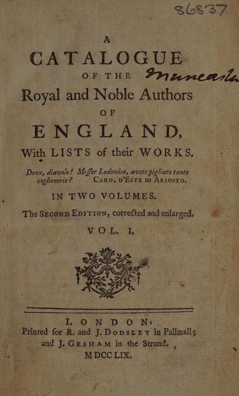 S837 A fae CATALOGUE: OF THE FhygerecaerZ Royal and Noble Authors | ee ENGLAND, With LISTS of thar WORKS, Dove, diavoio! Meffer Ludovico, avete pigliato tante coglionerie ? Carp. D’EsTe to Ariostro. IN TWO VOLUMES. The Seconp Eprrron, correéted and enlarged. &amp; ;