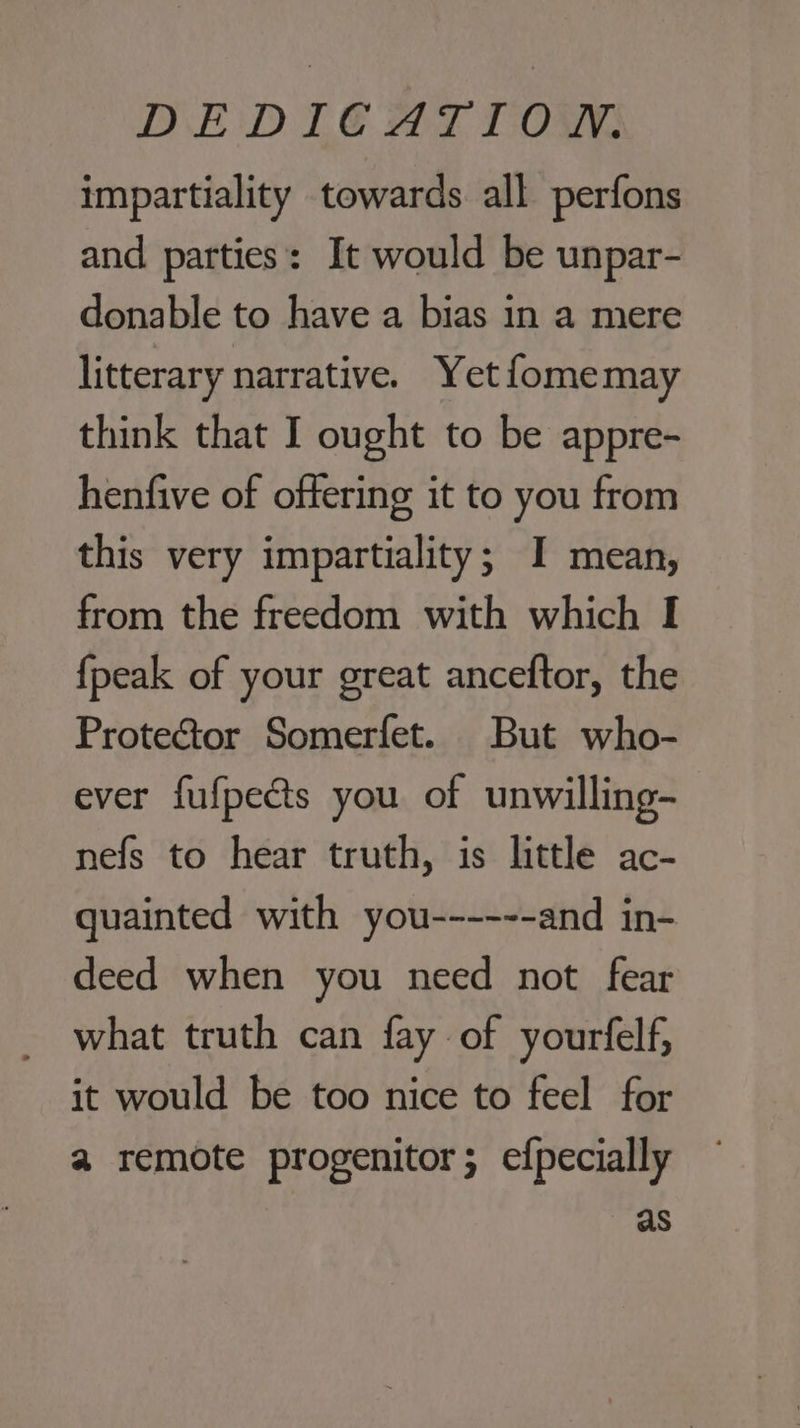 DEDIGAT TOW: impartiality towards all perfons and parties: It would be unpar- donable to have a bias in a mere litterary narrative. Yet fomemay think that I ought to be appre- henfive of offering it to you from this very impartiality; I mean, from the freedom with which I {peak of your great anceftor, the Protector Somerfet. But who- ever fufpects you of unwilling- nefs to hear truth, is little ac- guainted with you------ and in- deed when you need not fear what truth can fay of yourfelf, it would be too nice to feel for a remote progenitor; efpecially as