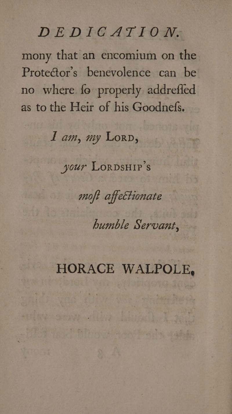 mony that an encomium on the Prote&amp;tor’ss benevolence can be no where fo properly addrefled as to the Heir of his Goodnefs. f am, my Lorp, your LORDSHIP’s moft affectionate humble Servant, HORACE WALPOLE,