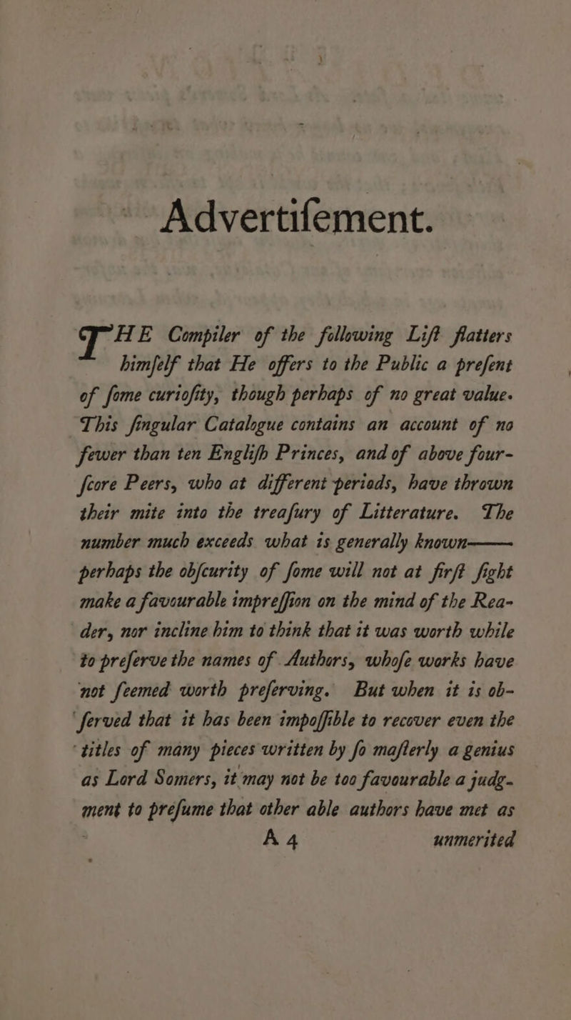 Advertifement. tha E Compiler of the following Lift flatters himfelf that He offers to the Public a prefent of fome curiofity, though perhaps of no great value. This fingular Catalogue contains an account of no fewer than ten Enghfh Princes, and of above four- feore Peers, who at different periods, have thrown their mite into the treafury of Litterature. The number much exceeds what is generally known perhaps the obfcurity of fome will not at firft fight make a favourable impreffion on the mind of the Rea- der, nor incline him to think that it was worth while to preferve the names of Authors, whofe works have not feemed worth preferving. But when it is ob- ‘ferved that it has been impoffible to recover even the ‘titles of many pieces written by fo mafterly a genius as Lord Somers, it may not be too favourable a judg. ment to prefume that other able authors have met as A4 unmerited