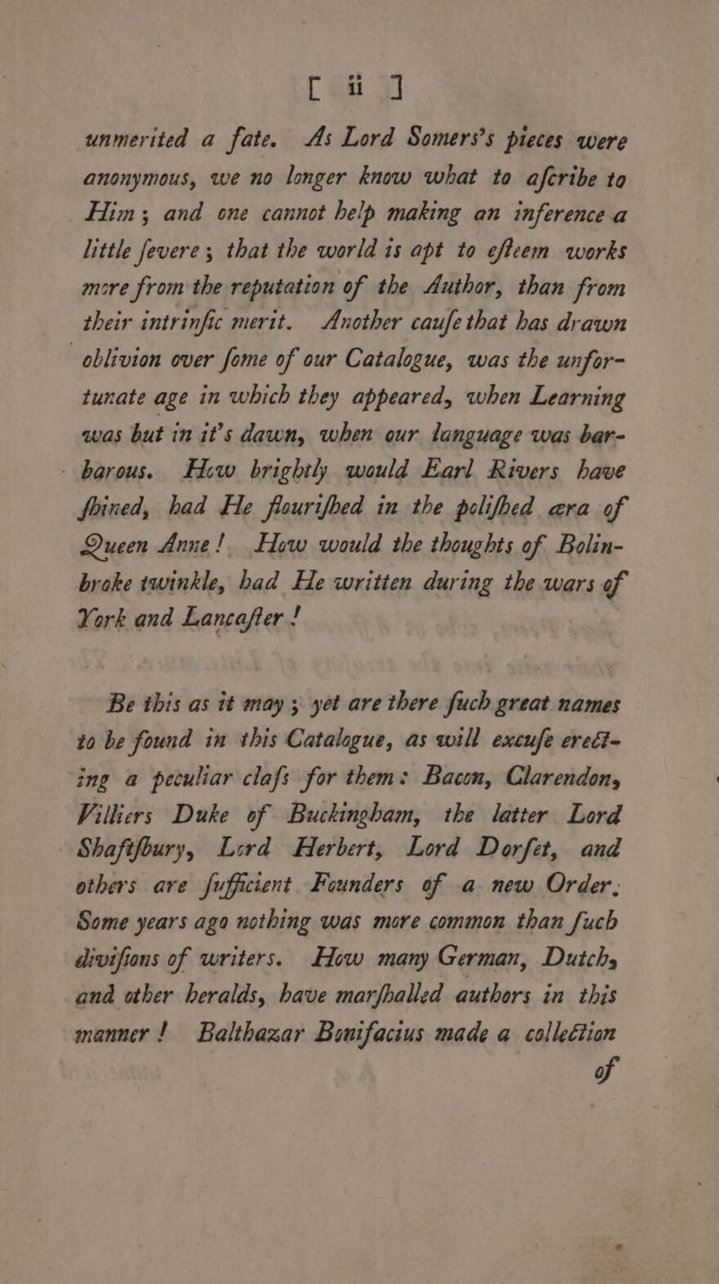 C su ot unmerited a fate. As Lord Somers’s pieces were anonymous, we no longer know what to aferibe to Him; and one cannot help making an inference a little fevere ; that the world is apt to eftcem works more from the reputation of the Author, than from their intrinfic merit. Another caufe that has drawn oblivion over fome of our Catalogue, was the unfor- tunate age in which they appeared, when Learning was but in it’s dawn, when our language was bar- - borous. Hew brightl) would Earl Rivers have foined, had He flourifbed in the polifbed ara of Queen Anne! How would the thoughts of Bolin- broke twinkle, had He written during the wars of York and Lancafter ! Be this as it may ; yet are there fuch great names to be found in this Catalogue, as will excufe eredi~ ing a peculiar clafs for them: Bacon, Clarendon, Villiers Duke of Buckingham, the latter Lord Shaftfoury, Lsrd Herbert, Lord Dorfet, and others are fufficient. Founders of a new Order, Some years ago nothing was more common than fuch divifions of writers. How many German, Dutch, ana other heralds, have marfhalled authors in this manner! Balthazar Bonifacius made a collection %