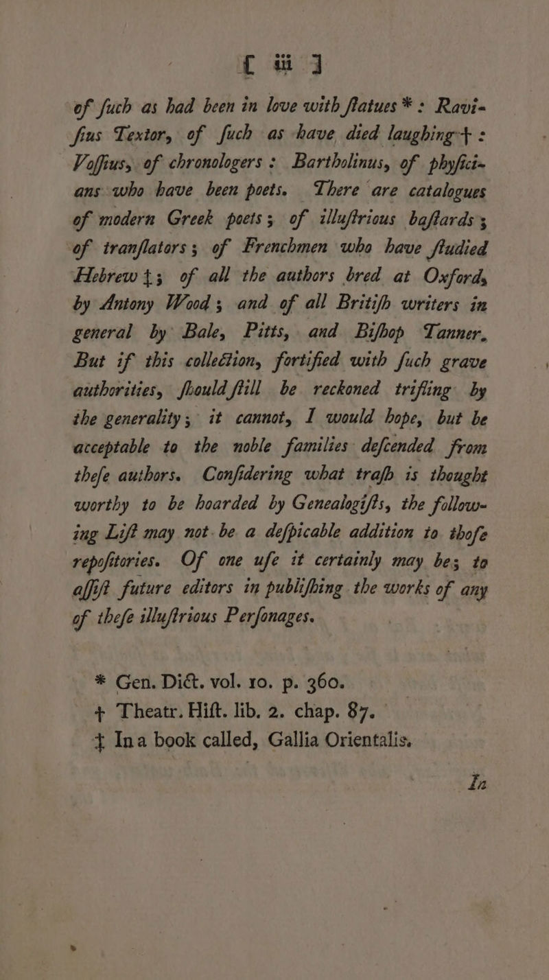 { uj of fuch as had been in love with flatues*: Ravi= fius Textor, of fuch as have died laughing+ : Voffius, of chronologers : Bartholinus, of pbhyfici= ans who have been poets. There are catalogues of modern Greek poets; of illuftrious baftardss of tranflators; of Frenchmen who have ftudied Hebrew {3 of all the authors bred at Oxfords by Antony Wood; and of all Britifh writers in general by Bale, Pitts, and Bifbop Tanner, But if this colleétion, fortified with fuch grave authorities, foould fill be reckoned trifling by the generality; it cannot, I would hope, but be acceptable to the noble families defcended from thefe authors. Confidering what traf is thought worthy to be hoarded by Genealogifis, the follow- ing Lift may not-be a defpicable addition to thofe repofiteries. Of one ufe it certainly may bes to affit future editors in publifhing the works of any of thefe illuftrious Perfonages. * Gen. Dic. vol. 10. p. 360. + Theatr. Hift. lib. 2. chap. 87. _ + Ina book called, Gallia Orientalis. fn