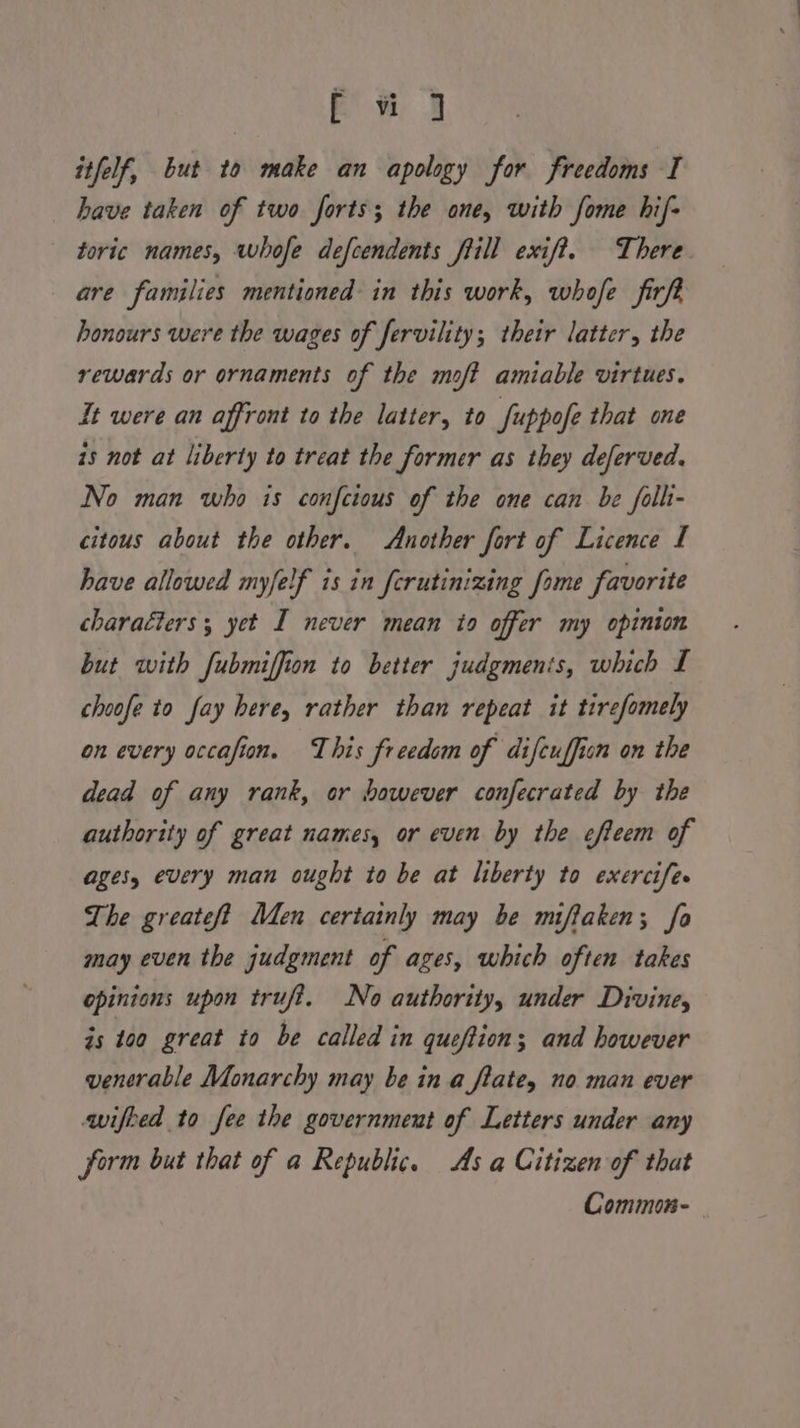 f wu J itfelf, but to make an apology for freedoms I have taken of two forts; the one, with fome hif- toric names, whofe defcendents frill exif?. There are families mentioned in this work, whofe firft honours were the wages of fervility; their latter, the rewards or ornaments of the moft amiable virtues. It were an affront to the latter, to fuppofe that one 15 not at liberty to treat the former as they deferved. No man who is confcious of the one can be folli- citous about the other. Another fort of Licence I have allowed myfelf is in ferutinizing fome favorite charaéters; yet I never mean to offer my opinion but with fubmiffion to better judgments, which I choofe to fay here, rather than repeat it tirefomely on every occafion. This freedom of difcuffion on the dead of any rank, or however confecrated by the authority of great names, or even by the efteem of ages, every man ought to be at liberty to exercife. The greateft Men certainly may be miflaken; fo may even the judgment of ages, which often takes opinions upon trufi. No authority, under Divine, is t00 great to be called in queftion; and however venerable Monarchy may be in a flate, no man ever wifked to fee the government of Letters under any form but that of a Republic. As a Citizen of that Common-