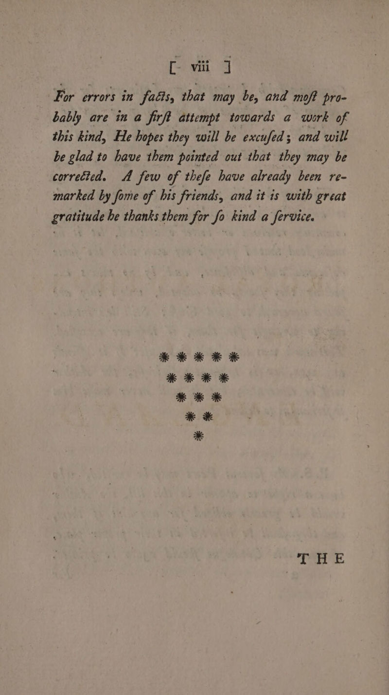 [- viii ] For errors in facts, that may be, and moft pro- bably are in a firft attempt towards a work of this kind, He hopes they will be excufed; and will be glad to have them pointed out that they may be corrected. A few of thefe have already been re- marked by fome of his friends, and it is with great gratitude he thanks them for fo kind a fervice.