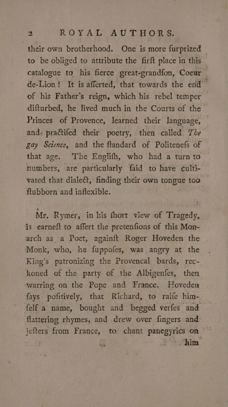 their own brotherhood. One is more furprized to be obliged to attribute the firft place in this . catalogue to his fierce great-grandfon, Coeur 7 de-Lion! It is afferted, that towards the erid of his Father’s reign, which his rebel temper difturbed, he lived much in the Courts of the | Princes of Provence, learned their language, and. practifed their poetry, then called. The gay Science, and the ftandard of Politenefs of that age. The Englifh, who had a turn to numbers, are particularly faid to have culti- vated that dialect, finding their own tongue too ftubborn and inflexible. Mr. Rymer, in his fhort view of Tragedy, is earneft to affert the pretenfions of this Mon- arch as_ a Poet, againft Roger Hoveden the Monk, who, he fuppofes, was angry at the King’s patronizing the Provencal bards, rec- koned of the party of the Albigenfes, then warring on the Pope and France. Hoveden fays pofitively, that Richard, to raife him- felf a name, bought and begged verfes and flattering rhymes, and drew over fingers. and jefters from France, ta chant panegyrics on him