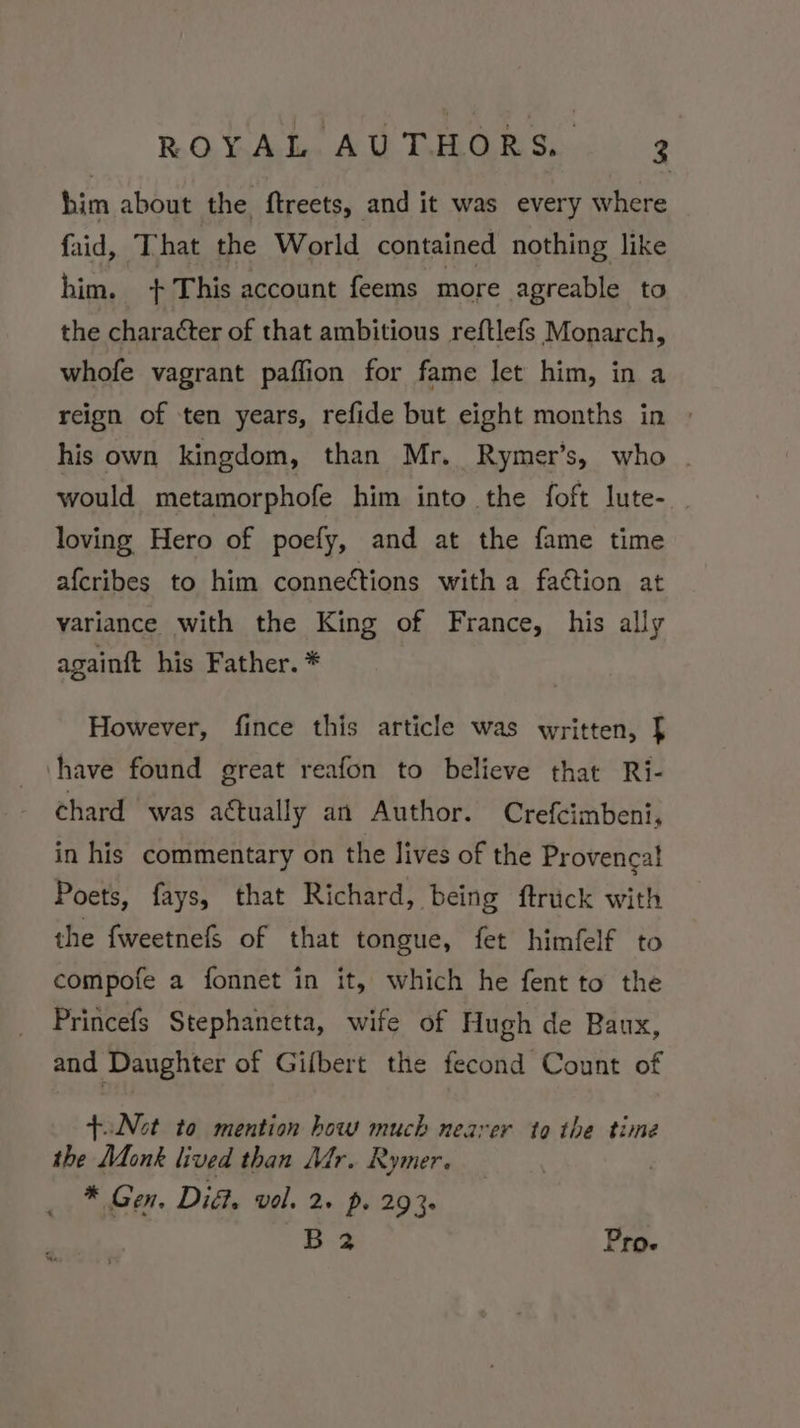 him about the ftreets, and it was every where faid, That the World contained nothing like him. + This account feems more agreable to the character of that ambitious reftlefs Monarch, whofe vagrant paffion for fame let him, in a reign of ten years, refide but eight months in | his own kingdom, than Mr. Rymer’s, who . would metamorphofe him into the foft lute- loving Hero of poefy, and at the fame time afcribes to him connections with a faction at variance with the King of France, his ally againft his Father. * However, fince this article was written, [ have found great reafon to believe that Ri- chard was actually an Author. Crefcimbeni, in his commentary on the lives of the Provencal Poets, fays, that Richard, being ftruck with the fweetnefS of that tongue, fet himfelf to compofe a fonnet in it, which he fent to the Princefs Stephanetta, wife of Hugh de Baux, and Daughter of Gifbert the fecond Count of +.Not to mention how much nearer to the time the Monk lived than Mr. Rymer. * Gen. Did. vol. 2» p. 2930 B 2 Pro.