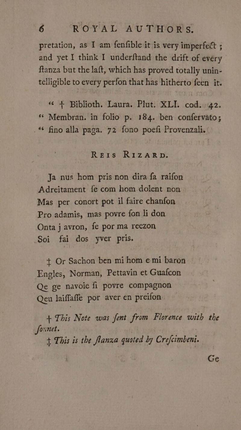 pretation, as I am fenfible it is very imperfect ; and yet I think I underftand the drift of every ftanza but the laft, which has proved totally unin- telligible to every perfon that has hitherto feen it. «&lt; + Biblioth. Laura. Plut. XLI. cod.) 42. ‘* Membran. in folio p. 184. ben confervato; _* fino alla paga. 72 fono poefi Provenzali. Reis RIzARD. Ja nus hom pris non dira fa raifon Adreitament fe com hom dolent non Mas per conort pot il faire chanfon Pro adamis, mas povre fon li don Onta j avron, fe por ma reezon Soi fai dos yver pris. + Or Sachon ben mi hom e mi baron Engles, Norman, Pettavin et Guafcon Qe ge navoie fi povre compagnon Qeu laiffaffe por aver en preifon + This Note was jfent from Florence with the fornet. . + This is the flanza quoted by Crefcimbeni Ge