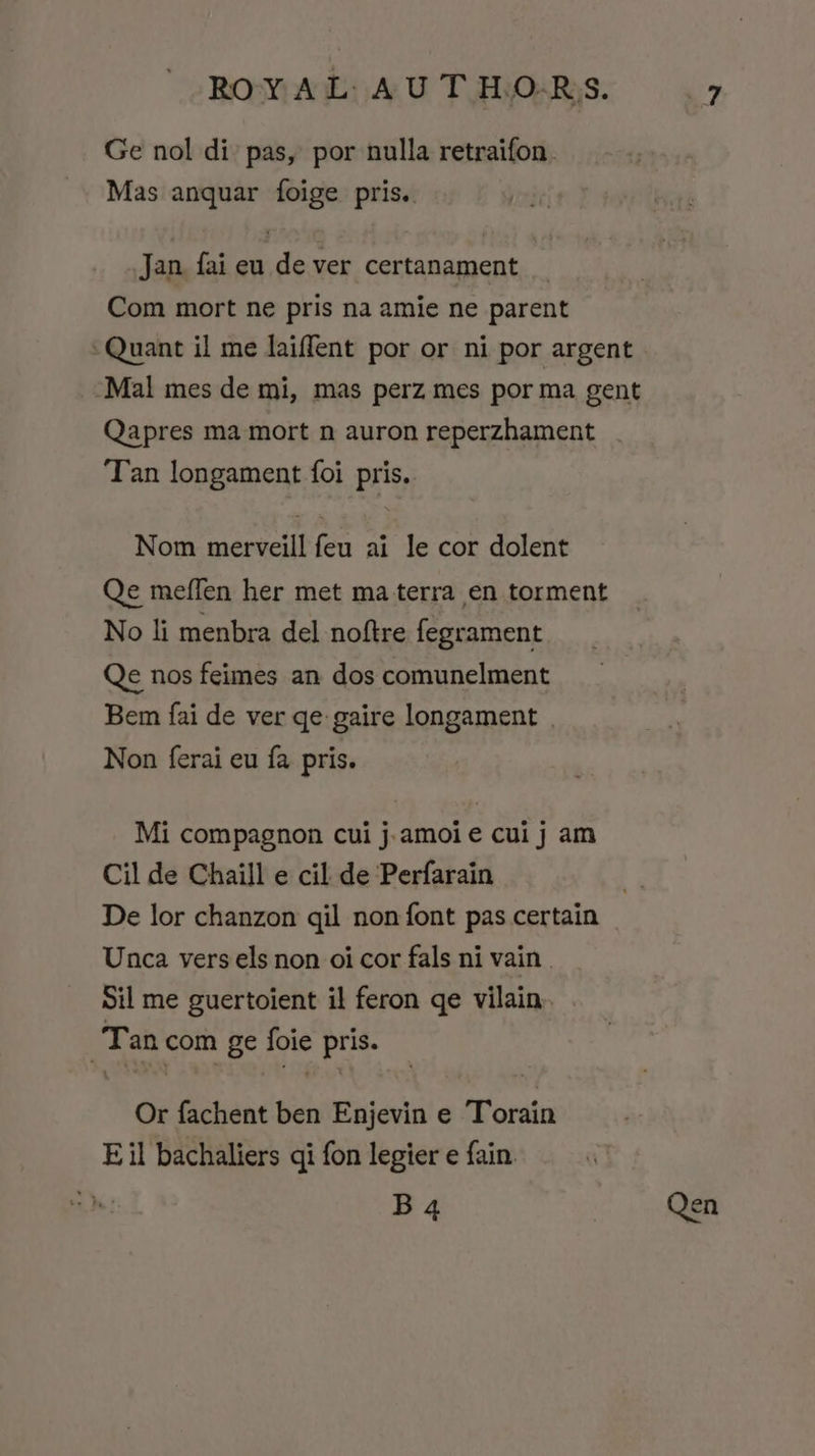 Ge nol di: pas, por nulla retraifon. Mas anquar foige pris.. Jan fai eu de ver certanament Com mort ne pris na amie ne parent Quant il me laiffent por or ni por argent Mal mes de mi, mas perz mes por ma gent Qapres ma mort n auron reperzhament Tan longament foi pris. Nom merveill feu ai le cor dolent Qe meffen her met ma terra en torment No li menbra del noftre fegrament Qe nos feimes an dos comunelment Bem fai de ver qe: gaire longament | Non ferai eu fa pris. Mi compagnon cui j.amoie cui j am Cil de Chaill e cil de Perfarain De lor chanzon qil non font pas certain Unca vers els non oi cor fals ni vain . Sil me guertoient il feron ge vilain Tan com ge foie pris. Or fachent ben Enjevin e Torain E il bachaliers qi fon legier e fain B4 Qen