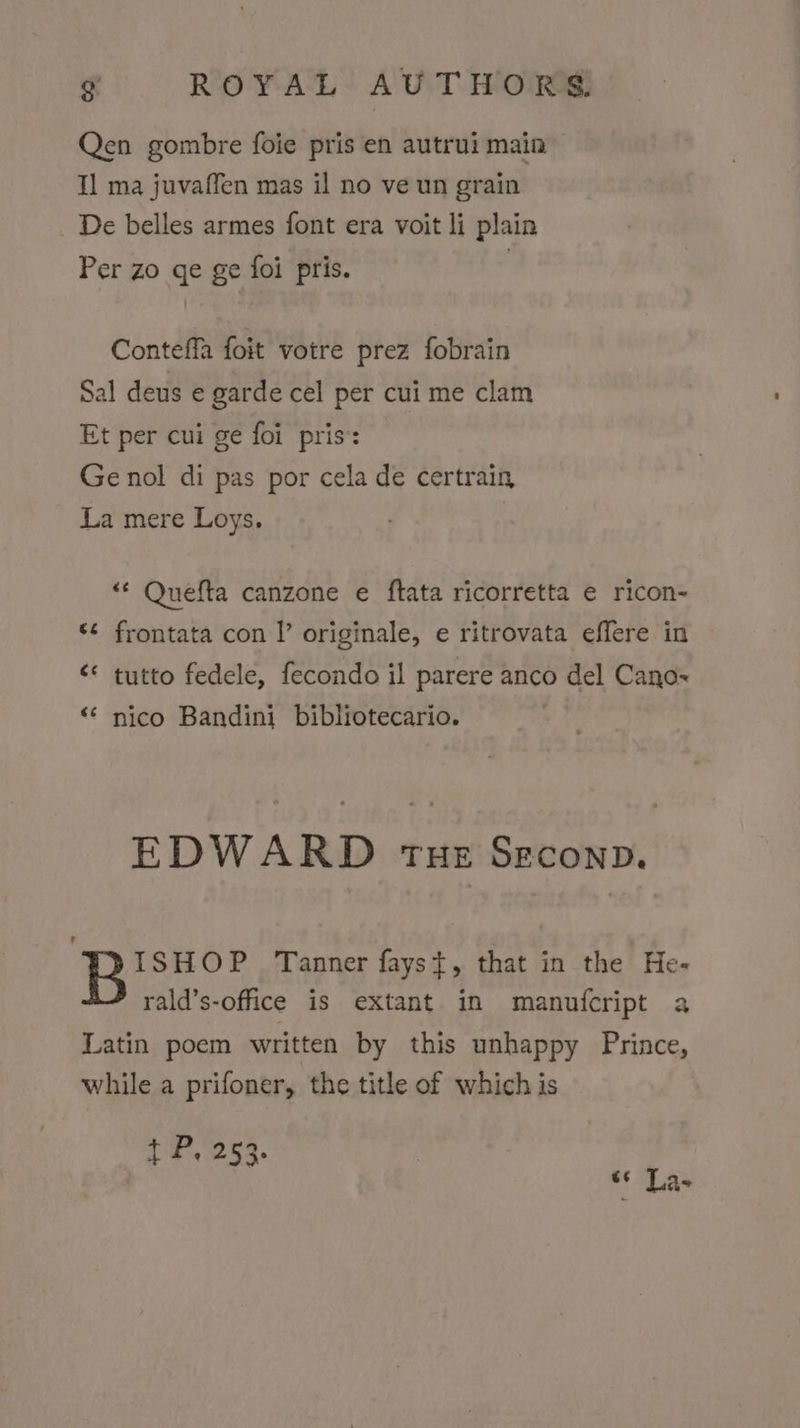 Qen gombre foie pris en autrui main 1] ma juvaffen mas il no ve un grain De belles armes font era voit li plain Per zo ge ge foi pris. , Conteffa foit votre prez fobrain Sal deus e garde cel per cui me clam Et per cui ge foi pris’: Ge nol di pas por cela de certrain La mere Loys, “* Quefta canzone e ftata ricorretta e ricon- «¢ frontata con I’ originale, e ritrovata effere in &lt;* tutto fedele, fecondo il parere anco del Cano~ ‘* nico Bandini bibliotecario. . EDWARD THE SECOND. Brsvor Tanner fayst, that in the He- rald’s-office is extant in manufcript a Latin poem written by this unhappy Prince, while a prifoner, the title of which is t P. 253. “* Las