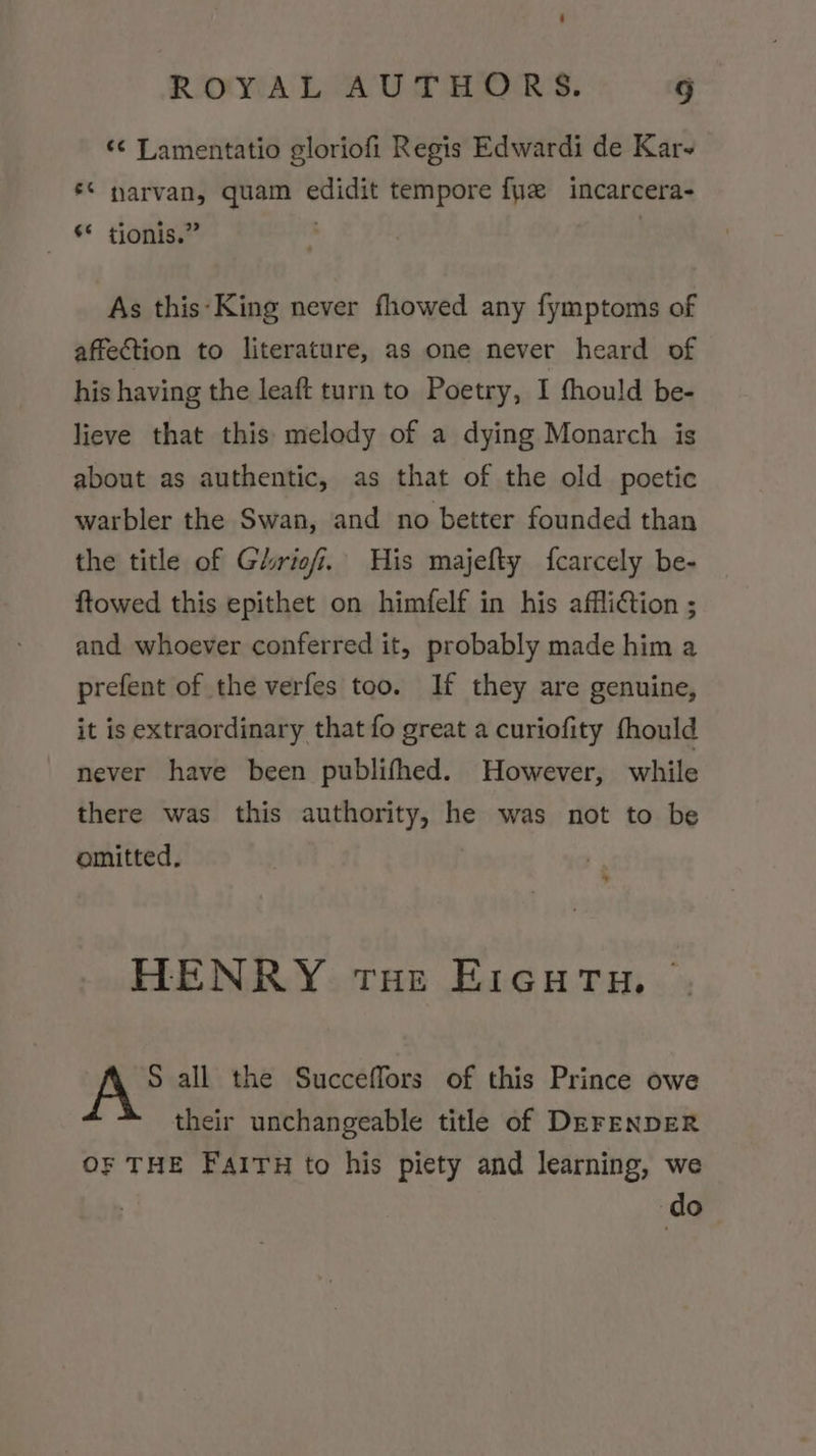 ‘¢ Lamentatio gloriofi Regis Edwardi de Kar ‘© narvan, quam edidit tempore {ye incarcera- _ §* tionis.” As this-King never fhowed any fymptoms of affection to literature, as one never heard of his having the leaft turn to Poetry, I fhould be- lieve that this melody of a dying Monarch is about as authentic, as that of the old poetic warbler the Swan, and no better founded than the title of Grief. His majefty fcarcely be- ftowed this epithet on himfelf in his affli€tion ; and whoever conferred it, probably made him a prefent of the verfes too. If they are genuine, it is extraordinary that fo great a curiofity fhould never have been publifhed. However, while there was this authority, he was not to be omitted, * HENRY toe EIGHrTu. — S all the Succeffors of this Prince owe their unchangeable title of DEFENDER OF THE FAITH to his piety and learning, we do