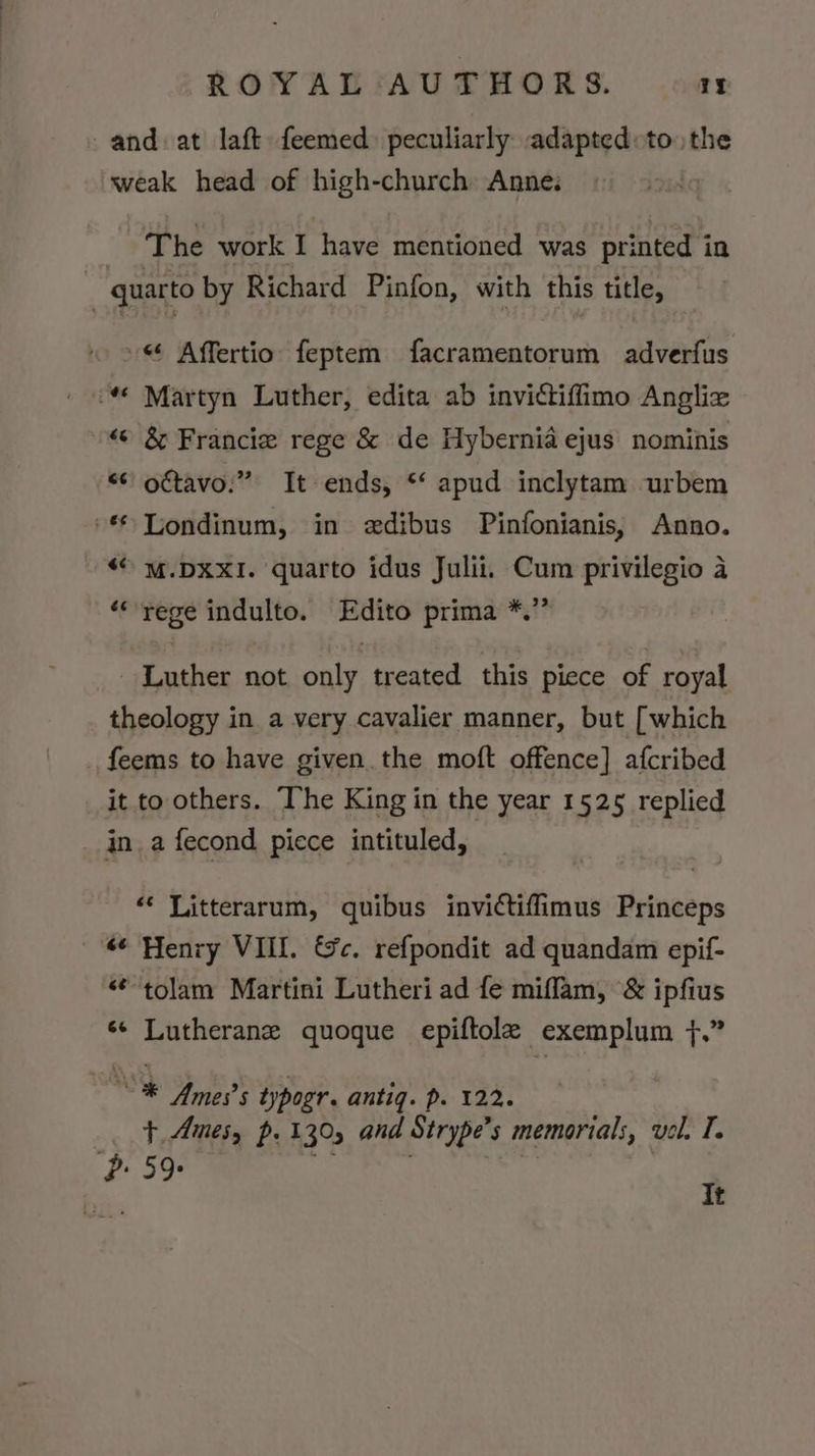 ROYALfFAUVUTHORS. 1 and. at laft feemed. peculiarly adaptedto. the weak head of high-church Anne. | The work I have mentioned was printed in | quarto by Richard Pinfon, with this title, » Affertio feptem facramentorum adverfus “© Martyn Luther, edita ab invictiffimo Anglix «6 &amp; Francie rege &amp; de Hybernia ejus nominis “¢ oftavo:” It ends, ** apud inclytam urbem -* Londinum, in edibus Pinfonianis, Anno. “© M.DXXI. quarto idus Julii. Cum privilegio a ‘rege indulto. Edito prima *.’” Luther not only treated this piece of royal theology in a very cavalier manner, but [which _ feems to have given the moft offence] afcribed it to others. The King in the year 1525 replied in a fecond piece intituled, “« Litterarum, quibus invictiffimus Princeps “¢ Henry VIII. &amp;c. refpondit ad quandam epif- “tolam Martini Lutheri ad fe miflam, &amp; ipfius ‘+ Lutherane quoque epiftole exemplum }.” Ne Yrnes’s typogr. antiq. p. 122. Ft Ames, p. 130, and Strype’s memorials, vel. T. P: 59: Pak oe *