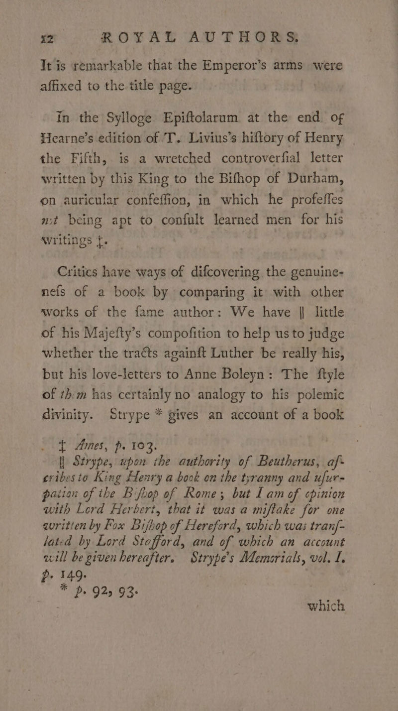 It is remarkable that the Emperor’s arms were affixed to the.title page. in the Sylloge Epiftolarum at the end of Hearne’s edition of 'T. Livius’s hiftory of Henry the Fifth, is a wretched controverfial letter written by this King to the Bifhop of Durham, on auricular confeffion, in which he profeffes mit being apt to confult learned men for his writings {. Critics have ways of difcovering the genuine- nefs of a book by comparing it with other works of the fame author: We have || little of his Majefty’s compofition to help us to judge whether the tracts againft Luther be really his, but his love-letters to Anne Boleyn: The ftyle of th:m has certainly no analogy to his polemic divinity. Strype * gives an account of a book { Ames, p. 103. | Strype, upon the authority of Beutherus, af- cribesto King Henry a book on the tyranny and ufur- pation of the Bfhop of Rome; but Lam of cpinion with Lord Herbert, that it was a miftake for one guritten by Fox Bijhop of Hereford, which was tran/- lated by Lord Stefford, and of which an account will be given hereafter. Strype’s Memorials, vol. I, p- 149. : * ps 925 93+ 7 which