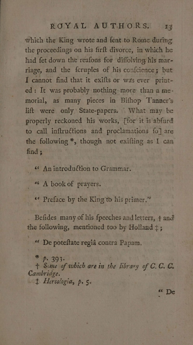 which the King wrote and fent to Rome during the proceedings on his firft divorce, in which he had fet down the reafons for diffolving his mar- riage, and the fcruples of his confcience; but I cannot find that it exifts or was ever print- ed: It was probably nothing. more than a me- morial, as many pieces in Bifhop Tanner’s lift were only State-papers. . What may be properly reckoned his works, [for' it is abfurd to call inftructions and proclamations fo] are the following *, though not exifling as I caa find ; jit An introduction to Grammar. _ * A book of prayers. “¢ Preface by the King’to his primer.” Befides many of his fpeeches and letters, + and the following, mentioned too by Holland t; “* De poteftate regia contra Papam. * ou + Sitne of which are in he wees of C.C. €, Cambridge. ~t Hercologia, p. 5.