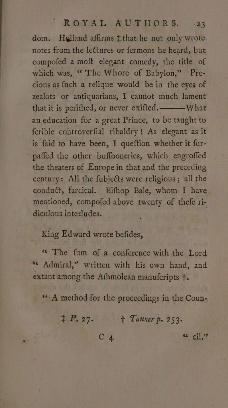 dom. Helland affirms {that he not only wrote notes from the le€tures or fermons he heard, but compofed a moft elegant comedy, the title of which was, “The Whore of Babylon,” Pre- cious as fuch a relique would be in the eyes of zealots or antiquarians, I cannot much lament’ that it is perifhed, or never exifted. What an education for a great Prince, to be taught to {crible controverfial ribaldry! As elegant as it is faid to have been, I queftion whether it fur- paffed the other buffooneries, which engroffed the theaters of Europe in that and the preceding century: All the fubjects were religious; all the conduct, farcical. Bifhop Bale, whom I have meationed, compofed above twenty of thefe ri- diculous interludes. King Edward wrote befides, ‘“ The fum of a conference with the Lord *¢ Admiral,” written with his own hand, and extant among the Afhmolean manufcripts +. _ *-A method for the proceedings in the Coun- FOP, 27. + Tanner p. 253. ony: S$ ily