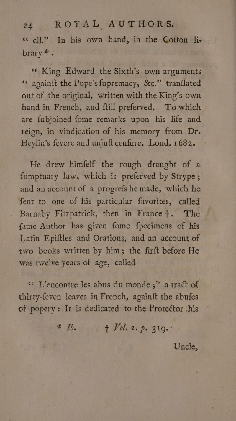 «¢ ci]? In his own hand, in the Cotton li- brary *. ‘«‘ King Edward the Sixth’s own arguments _ «¢ againft the Pope’sfupremacy, &amp;c.” tranflated out of the original, written with the King’s own hand in French, and ftill preferved. To which are fubjoined fome remarks upon his life and reign, in vindication of his memory from Dr. Heylin’s fevere and unjuft cenfure. Lond. 1682. He drew himfelf the rough draught of a fumptuary law, which is preferved by Strype ; and an account of a progrefs he made, which he fent to one of his particular favorites, called Barnaby Fitzpatrick, then in France +. The © fame Author has given fome fpecimens of his Latin Epiftles and Orations, and an account of two books written by him; the firft before He was twelve years of age, called “&lt;&lt; L’encontre les abus du monde ;” a tract of thirty-feven leaves in French, againft the abufes of popery: It is dedicated to the Proteétor -his * Ib. + Vol. 2. pe 319° Uncle,