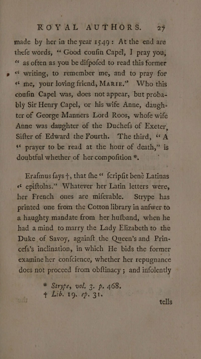 made by her in the year 1549: At the end are thefe words, ‘‘ Good coufin Capel, I pray you, ** as often as you be difpofed to read this former «* writing, to remember me, and to pray for «‘ me, your loving friend, Marie.” Who this coufin Capel was, does not appear, but proba- bly Sir Henry Capel, or his wife Anne, daugh- ter of George Manners Lord Roos, whofe wife Anne was daughter of the Duchefs of Exeter, Sifter of Edward the Fourth. The third, “A «* prayer to be read at the hour of death,” is doubtful whether of her compofition *, Erafmus fays +, that fhe “ {cripfit bené Latinas «6 epiftolas.” Whatever her Latin letters were, her French ones are miferable. Strype has printed one from the Cotton library in anfwer to a haughty mandate from her hufband, when he had amind to marry the Lady Elizabeth to the Duke of Savoy, again{ft the Queen’s and Prin- cefs’s inclination, in which He bids the former examine her confcience, whether her repugnance does not proceed from obftinacy ; and infolently * Strype, vol. 3. p. 468. ¢ Lid. 19,- ep. 31. : tells