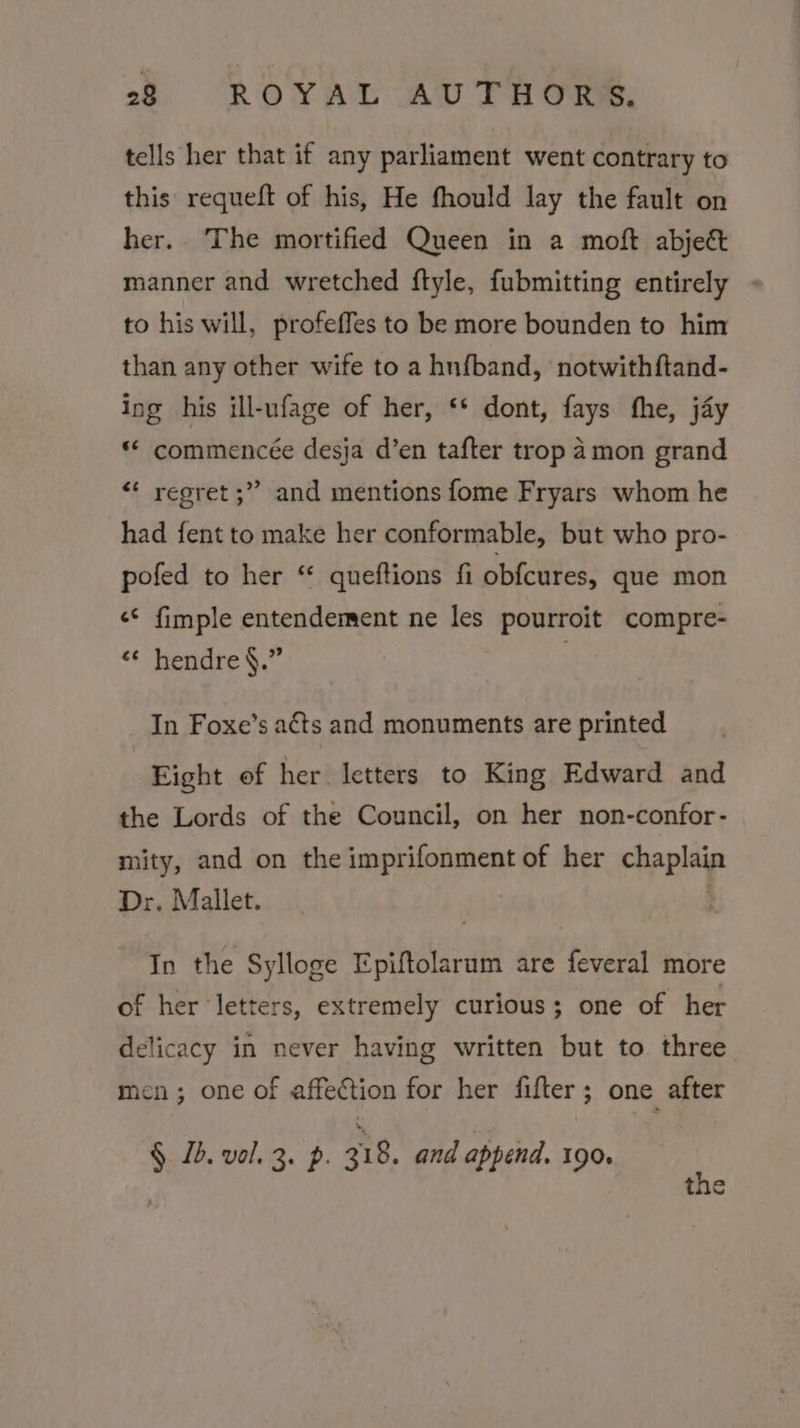 tells her that if any parliament went contrary to this requeft of his, He fhould lay the fault on her. The mortified Queen in a moft abject manner and wretched ftyle, fubmitting entirely - to his will, profeffes to be more bounden to him than any other wife to a hnfband, notwithftand- ing his ill-ufage of her, ‘* dont, fays fhe, jay “ commencée desja d’en tafter trop amon grand “* regret ;” and mentions fome Fryars whom he had fent to make her conformable, but who pro- pofed to her “ queftions fi obfcures, que mon &lt;* fimple entendement ne les pourroit compre- « hendre §.” In Foxe’s acts and monuments are printed Eight of her letters to King Edward and the Lords of the Council, on her non-confor- mity, and on the imprifonment of her chaplain Dr. Mallet. | In the Sylloge Epiftolarum are feveral more of her letters, extremely curious; one of her delicacy in never having written but to three men; one of affection for her fifter; one after §. 1b. val. 3. p. a18. and append. 190. t ¢*)