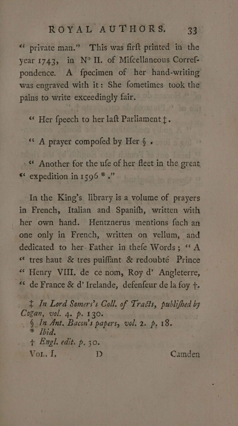 &lt;: private man.” This was firft printed in the year 1743, in N° IE. of Mifcellaneous Corref- pondence. A fpecimen of her hand-writing was engraved with it: She fometimes took the pains to write exceedingly fair. &lt;*. Her fpeech to her laft Parliament {. ‘¢ A prayer compofed by Her § . -* Another for the ufe of her fleet in the. great, “‘ expedition in 1596 * .” In the King’s library is a volume of prayers in French, Italian and Spanifh, written with her own hand. MHentznerus mentions fuch an one only in French, written on vellum, and dedicated to her- Father in thefe Words; “A « tres haut &amp; tres puiffant &amp; redoubté Prince ** Henry VIII. de ce nom, Roy d’ Angleterre, © de France &amp; d’ Irelande, defenfeur de la foy +. t In Lord Somers’s Coll. of Traéts, publifhed by Cogan, vol. 4. p. 130. §. In Ant. ea el vol. 2» p, 18. * [bid. + Engl. edit. p. 30. 2) ee FS D Camden