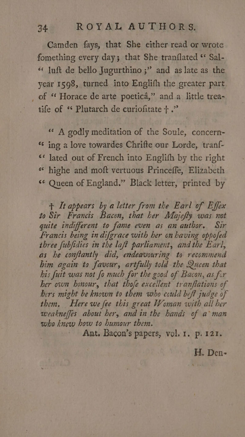 Camden fays, that She either read or wrote fomething every day; that She tranflated * Sal- ** Iuft de bello Jugurthino ;” and as late as the year 1598, turned into Englifh the greater part _ of “ Horace de arte poetica,” and a little trea- tife of “ Plutarch de curiofitate + .” ‘“« A godly meditation of the Soule, concern- *¢ ing a love towardes Chrifte our Lorde, tranf- &lt;¢ lated out of French into Englifh by the right «* highe and moft vertuous Princeffe, Elizabeth “* Queen of England.” Black letter, printed by + It appears by a letter from the Earl of Effex to Sir Francis Bacon, that her Majefty was not quite indifferent to fame even as an author, Sir Francis being in difgrace with her on having oppofed three fubfidies in the laft parliament, andthe Earl, as he conftantly did, endeavouring to recommend him again to favour, artfully told the Queen that his fuit was not fo much for the good of Bacon, as fir her own honour, that thofe excellent tranflations of bers might be known to them who could beff judge of them. Here we fee this great Woman with all her weakneljes about her, and in the hands of a&gt; man who knew how to humour them. Ant, Bacon’s papers, vol. 1. p. 121. H. Den-