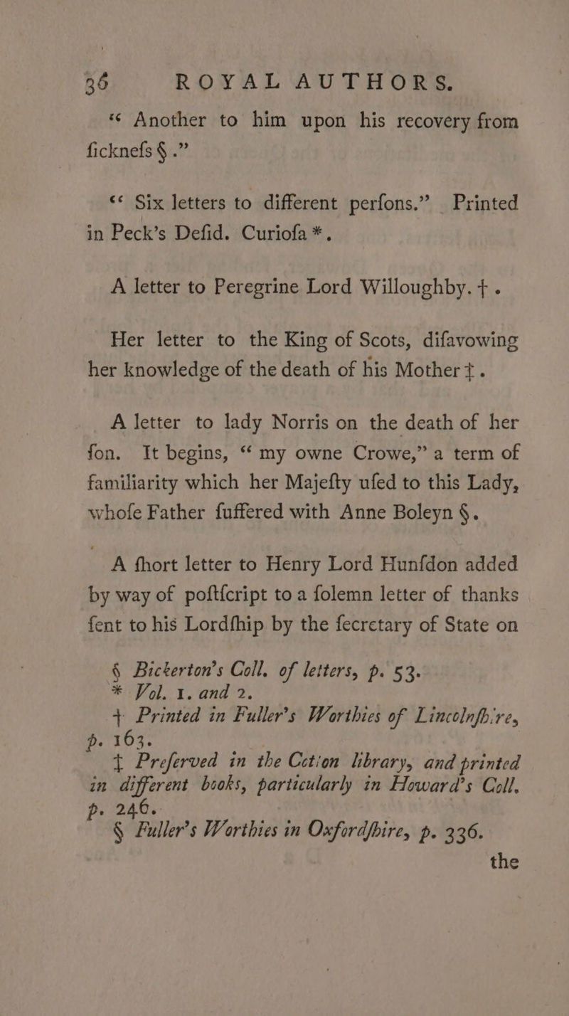 *¢« Another to him upon his recovery from ficknefs § .” &lt;* Six letters to different perfons.” Printed in Peck’s Defid. Curiofa*. A letter to Peregrine Lord Willoughby. + . Her letter to the King of Scots, difavowing her knowledge of the death of his Mother +. A letter to lady Norris on the death of her fon. It begins, “ my owne Crowe,” a term of familiarity which her Majefty ufed to this Lady, whofe Father fuffered with Anne Boleyn §. A hhort letter to Henry Lord Hunfdon added by way of poft{cript to a folemn letter of thanks fent to his Lordfhip by the fecretary of State on § Bicterton’s Coll. of letters, p. 53. * Vol. 1. and 2. + Printed in Fuller’s Worthies of Lincolnfbire, H. 103. + Preferved in the Cction library, and printed in different bsoks, particularly in Howard’s Coll, p. 246. § Fuller’s Worthies in Oxfordfbire, p. 336. the
