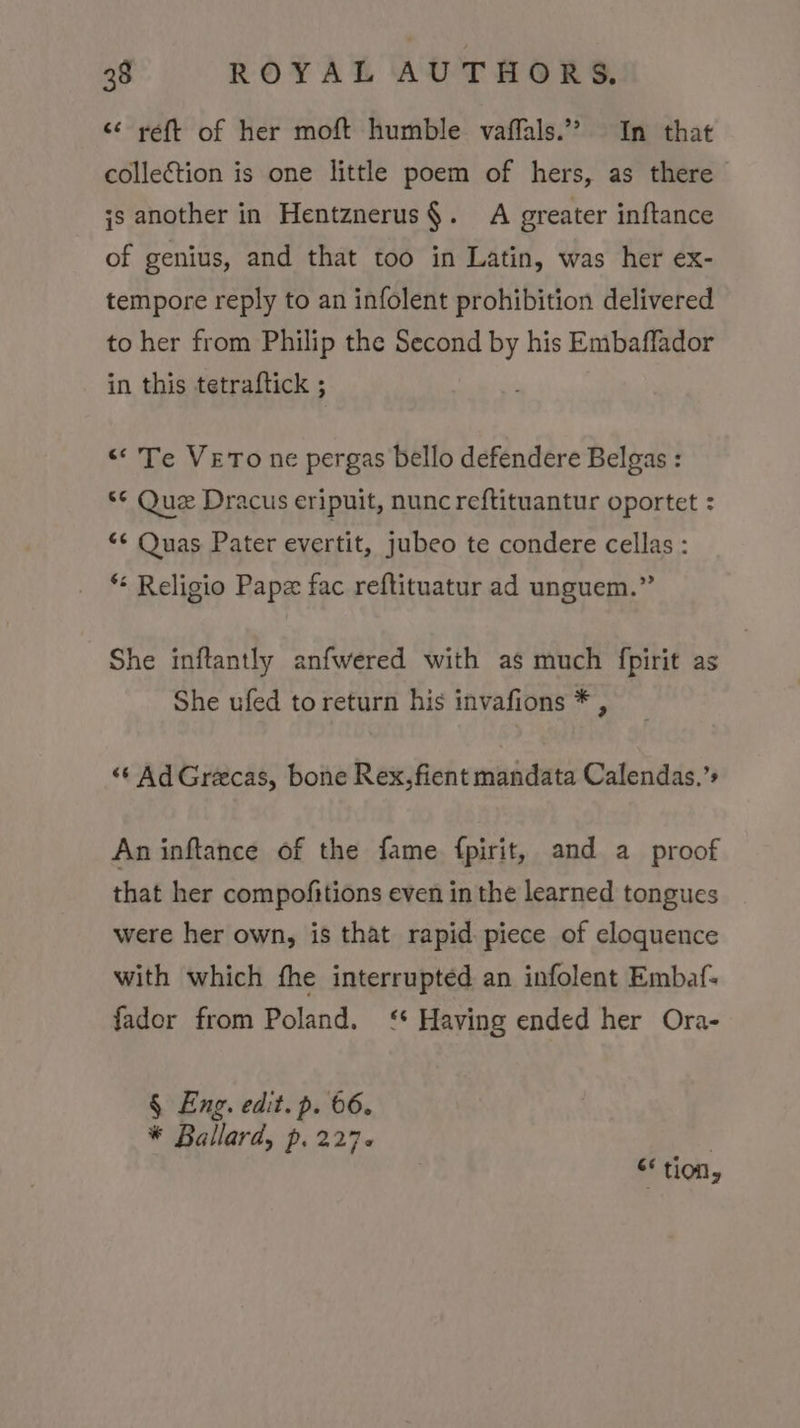 &lt;¢ reft of her moft humble vaffals.” In that collection is one little poem of hers, as there ;s another in Hentznerus§. A greater inftance of genius, and that too in Latin, was her ex- tempore reply to an infolent prohibition delivered to her from Philip the Second by his Embaffador in this tetraftick ; “Te VETO ne pergas bello defendere Belgas : “© Que Dracus eripuit, nunc reftituantur oportet : “¢ Quas Pater evertit, jubeo te condere cellas : * Religio Papz fac reftituatur ad unguem.” She inftantly anfwered with as much fpirit as She ufed to return his invafions * , «‘ Ad Greecas, bone Rex, fient mandata Calendas.’s An inftance of the fame fpirit, and a proof that her compofitions even in the learned tongues were her own, is that rapid piece of eloquence with which fhe interrupted an infolent Embaf- fador from Poland. ‘* Having ended her Ora- § Eng. edit. p. 66. * Ballard, p. 227. ; “tion,