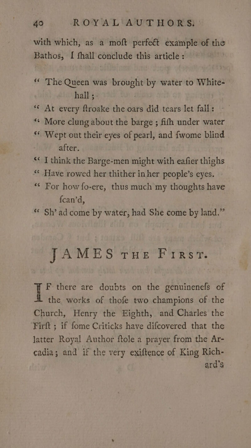with which, as a moft perfeét example of the Bathos, I fhall conclude this article : ** The Queen was brought by water to White- hall ; *« At every ftroake the oars did tears let fall: ‘* More clung about the barge ; fith under water ‘* Wept out their eyes of pearl, and fwome blind after. aA ‘ I think the Barge-men might with eafier thighs 6 nn Have rowed her thither in her people’s eyes. ** For how fo-ere, thus much my thoughts have fcan’d, ** Sh’ ad come by water, had She come by land.” JAMES THE FIURsT. F there are doubts on the genuinenefs of the works of thofe two champions of the Church, Henry the Eighth, and Charles the Firftt ; if fome Criticks have difcovered that the latter Royal Author ftole a prayer from the Ar- cadia; and if the very exiftence of King Rich- ard’s