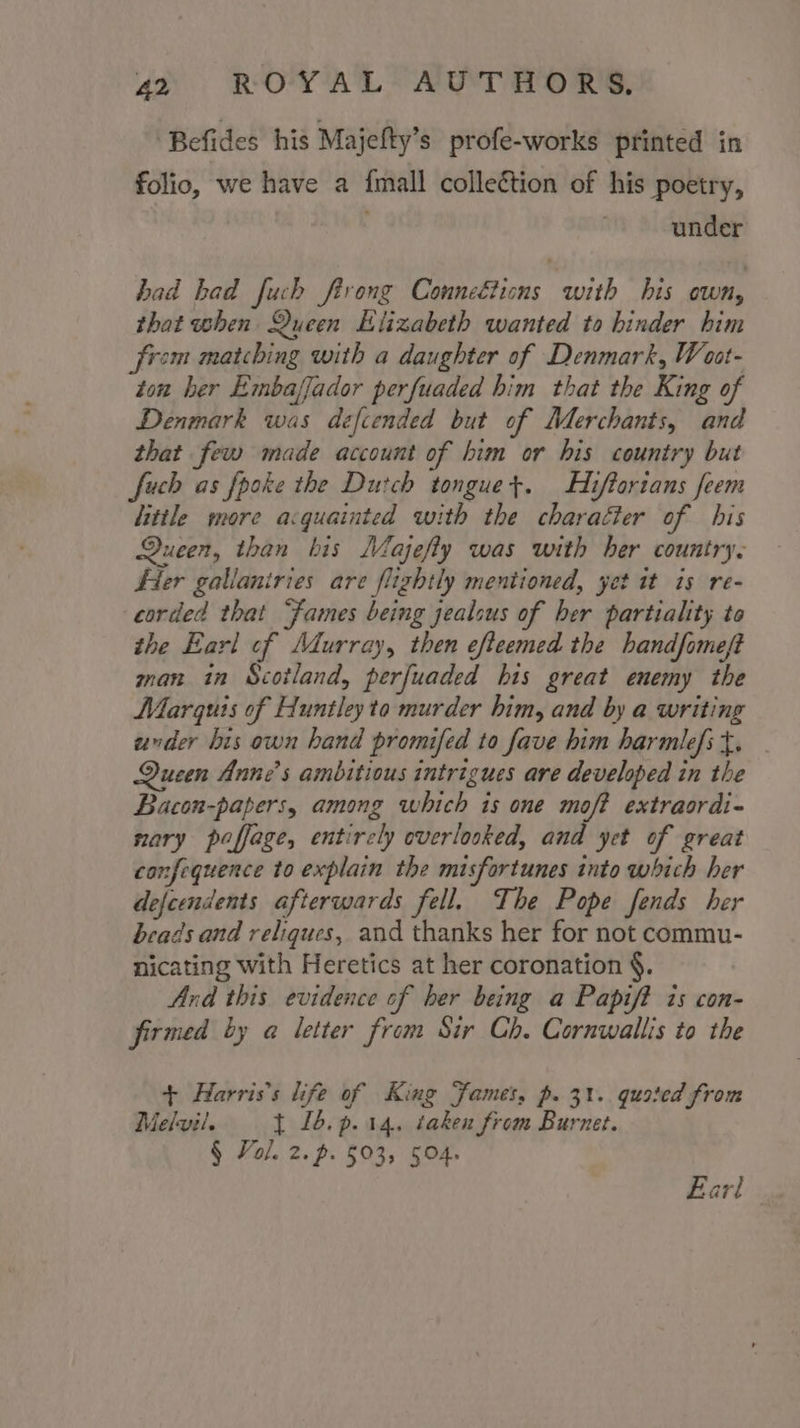 Befides his Majefty’s profe-works printed in folio, we have a {mall collection of his poetry, under had bad fuch ftrong Conneétions with his own, that when Queen Elizabeth wanted to binder him from matching with a daughter of Denmark, Weat- ton ber Embaffador perfuaded him that the King of Denmark was defiended but of Merchants, and that few made account of him or his country but fuch as fpoke the Dutch tonguet. Hiftortans feem little more acquainted with the character of bis Queen, than bis Majefly was with her country. Fier gallaniries are flightly mentioned, yet it is re- corded that “Fames being jealous of her partiality to the Earl of Murray, then efteemed the handfomeft man in Scotland, perfuaded his great enemy the Marquts of Huntley to murder him, and by a writing under bis own hand promifed to fave him harmlefst. . Queen Anne's ambitious intrigues are developed in the Bacon-papers, among which is one moft extraordi- nary paffage, entirely everlooked, and yet of great confequence to explain the misfortunes into which her defeendents afterwards fell. The Pope fends her beads and reliques, and thanks her for not commu- nicating with Heretics at her coronation §. Ard this evidence of her being a Papift is con- firmed by a letter from Sir Ch. Cornwallis to the + Harris's life of King Fames, p. 31. quoted from Melvil. t £6.p.14. taken from Burnet. § Fol. 2. p. 503, 504. Earl