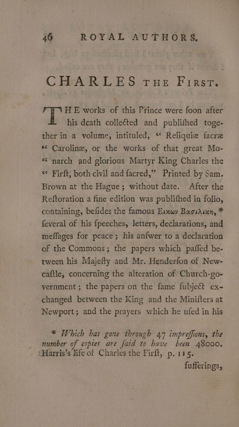 CHARLES ate Frise fe HE works of this Prince were foon after his death collected and publifhed toge- ther in a volume, intituled, “ Reliquie facre “ Caroline, or the works of that great Mo- «¢'narch and glorious Martyr King Charles the ‘¢ Firft, both civil and facred,” Printed by Sam. Brown at the Hague; without date. After the Reftoration a fine edition was publithed in folio, containing, befides the famous Esxwy Baosasxn, * feveral of his fpeeches, letters, declarations, and mefflages for peace; his anfwer to a declaration of the Commons; the papers which paffed be- tween his Majefty and Mr. Henderfon of New- caftle, concerning the alteration of Church-go- vernment ; the papers on the fame fubject ex- changed between the King and the Minifters at Newport; and the prayers which he ufed in his * Which has gone through 47 impreffions, the _ number of coptes are fatd to have been 48000. ‘Harris’s life of Charles the Firft, p. 115. fufferings,