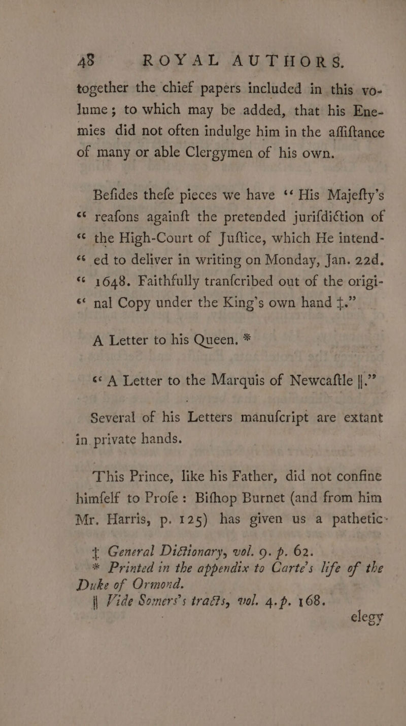 together the chief papers included in this vo- Jume; to which may be added, that his Ene- mies did not often indulge him in the affiftance of many or able Clergymen of his own. Befides thefe pieces we have ‘‘ His Majefty’s reafons againft the pretended jurifdiction of the High-Court of Juftice, which He intend- ¢¢ ed to deliver in writing on Monday, Jan. 22d. “© 1648. Faithfully tranfcribed out of the origi- nal Copy under the King’s own hand +.” a) n n n wn “ A Letter to his Queen, * «A Letter to the Marquis of Newcaftle RY Several of his Letters manufcript are extant . in_private hands. This Prince, like his Father, did not confine himfelf to Profe: Bifhop Burnet (and from him Mr. Harris, p. 125) has given us a pathetic~ t General Di&amp;ionary, vol. 9. p. 62. * Printed in the appendix to Carte’s life of the Duke of Ormond. \| Vide Somers’s traéts, val. 4.p. 168. | elegy