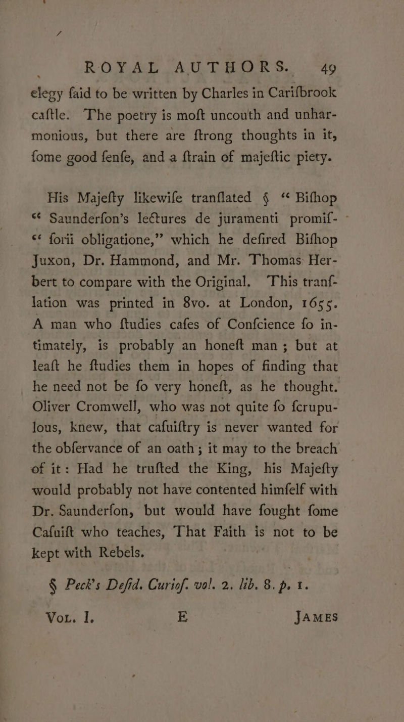 elegy faid to be written by Charles in Carifbrook caftle. The poetry is moft uncouth and unhar- monious, but there are ftrong thoughts in it, fome good fenfe, and a ftrain of majeftic piety. His Majefty likewife tranflated § ‘* Bifhop *¢ Saunderfon’s lectures de juramenti promif- - €* forii obligatione,” which he defired Bifhop Juxon, Dr. Hammond, and Mr. Thomas: Her- bert to compare with the Original. This tranf- lation was printed in 8vo. at London, 1655. A man who ftudies cafes of Confcience fo in- timately, is probably an honeft man; but at leaft he ftudies them in hopes of finding that he need not be fo very honeft, as he thought. Oliver Cromwell, who was not quite fo fcrupu- lous, knew, that cafuiftry is never wanted for the obfervance of an oath; it may to the breach of it: Had he trufted the King, his Majefty would probably not have contented himfelf with Dr. Saunderfon, but would have fought fome Cafuift who teaches, That Faith is not to be kept with Rebels. § Peck’s Defid. Curiof. vol. 2, lib. 8. p. 1. VoL. I. E JAMES