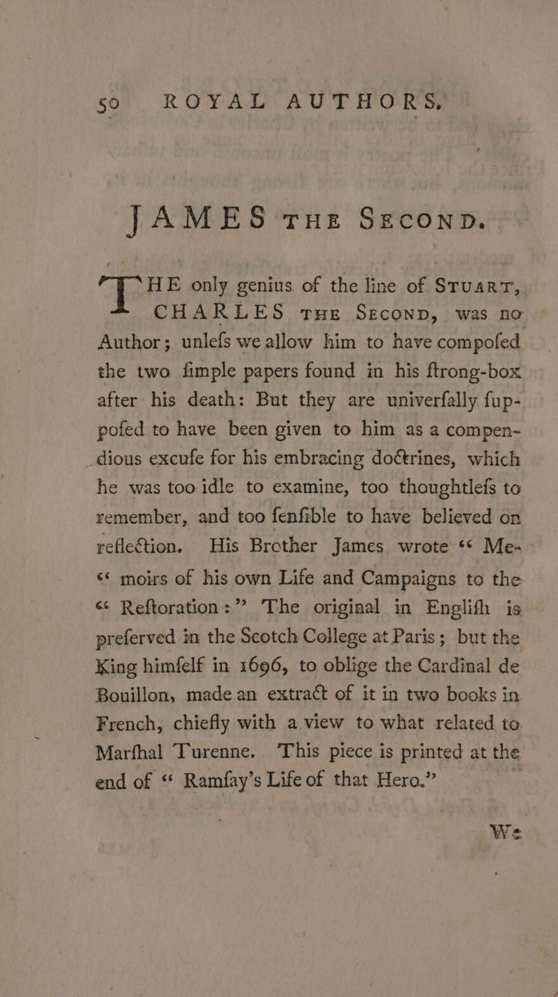 iis iki THE SECOND. HE only genius of the line of Berea CHARLES tue Seconp, was no Author; unlefs we allow him to have compofed the two fimple papers found in his ftrong-box after his death: But they are univerfally fup- pofed to have been given to him as a compen- _dious excufe for his embracing doétrines, which he was too idle to examine, too thoughtlefs to remember, and too fenfible to have believed on reflection. His Brother James wrote ** Me- ‘* moirs of his own Life and Campaigns to the &lt;¢ Reftoration:”” The original in Englifh is preferved in the Scotch College at Paris; but the King himfelf in 1696, to oblige the Cardinal de Bouillon, made an extract of it in two books in French, chiefly with a view to what related to Marfhal Turenne. This piece is printed at the end of ** Ramfay’s Life of that Hero.” » a! We Ne
