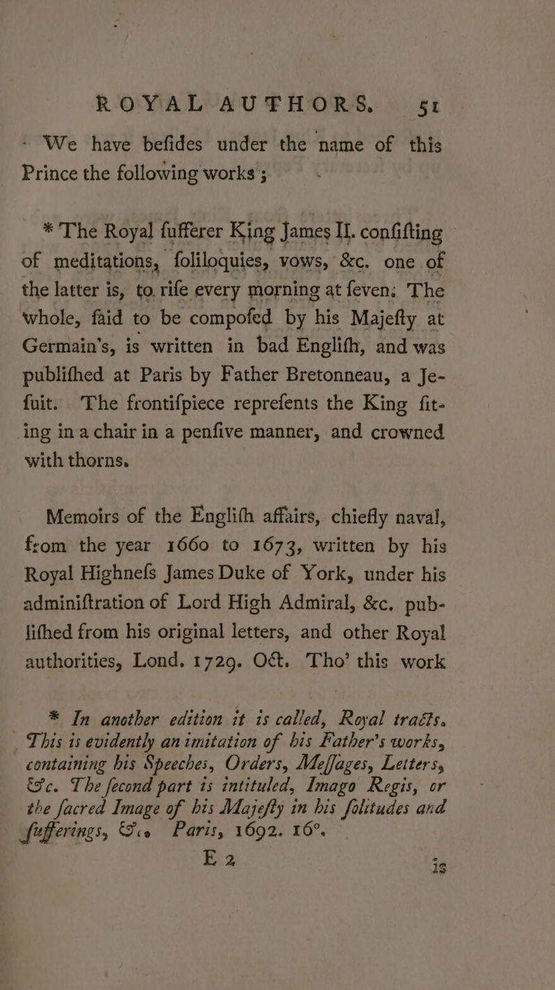 - We have befides under the name of this Prince the following works ; * The Royal fufferer King James IL. confifting of meditations, foliloquies, vows, &amp;c. one of the latter is, to. rife every morning at feven: The whole, faid to be compofed by his Majefty at Germain’s, is written in bad Englifh, and was publifhed at Paris by Father Bretonneau, a Je- fuit. The frontifpiece reprefents the King fit- ing ina chair in a penfive manner, and crowned with thorns. Memoirs of the Englith affairs, chiefly naval, from the year 1660 to 1673, written by his Royal Highnefs James Duke of York, under his adminiftration of Lord High Admiral, &amp;c. pub- lifhed from his original letters, and other Royal authorities, Lond. 1729. Oct. Tho’ this work * In another edition it ts called, Royal traé?s. This is evidently an imitation of bis Father's works, containing his Speeches, Orders, Meffages, Letters, &amp;c. The fecond part is intituled, Imago Regis, or the facred Image of his Majefty in his folitudes and Sfefferings, Se Paris, 1692. 16°. E 2