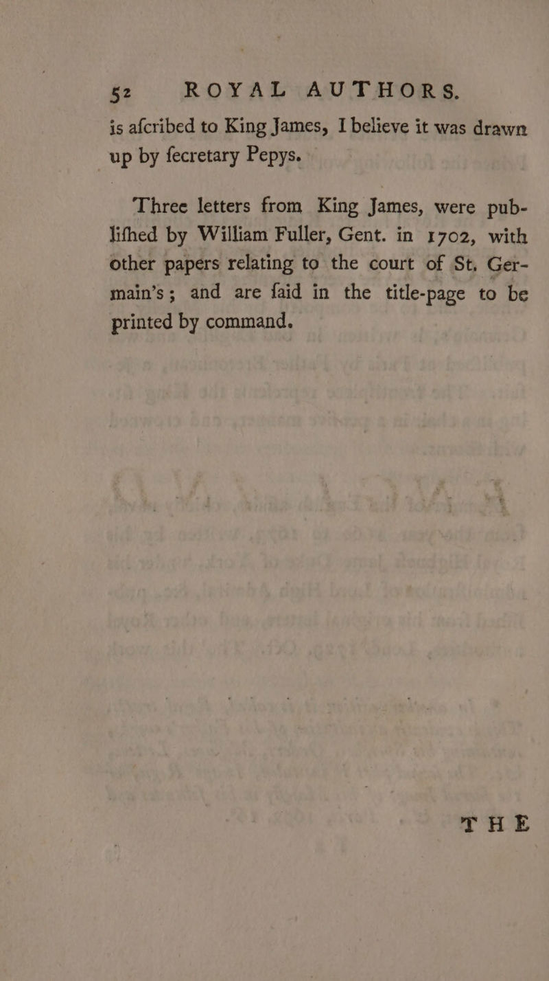 is afcribed to King James, I believe it was drawn up by fecretary Pepys. Three letters from King James, were pub- lithed by William Fuller, Gent. in 1702, with other papers relating to the court of St, Ger- main’s; and are faid in the title-page to be printed by command. THE