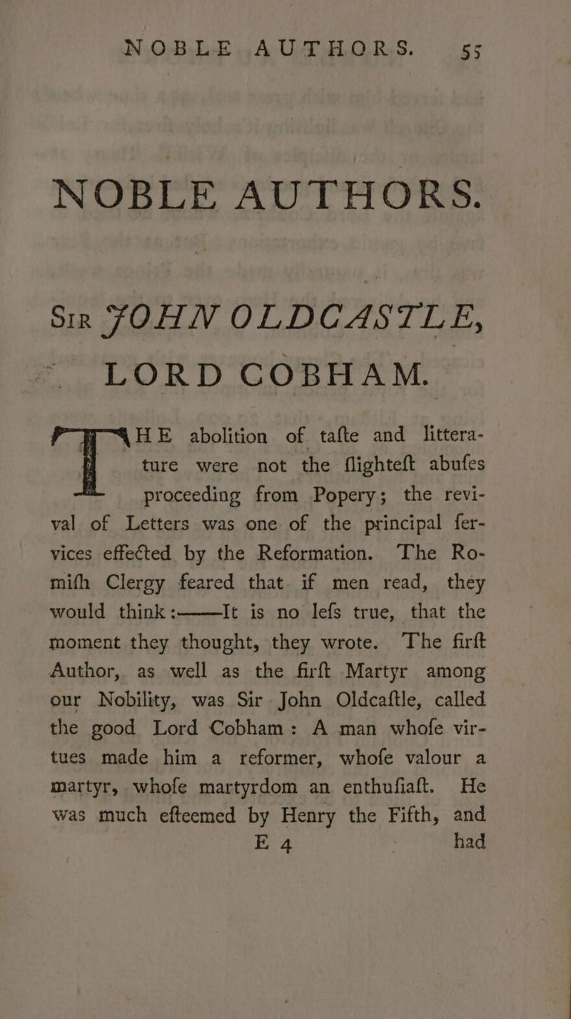 NOBLE AUTHORS. Sir JOHN OLDCASTLE, LORD COBHAM. WOAHE abolition of tafte and _littera- t ture were not the flighteft abufes proceeding from Popery; the revi- val of Letters was one of the principal fer- vices effected by the Reformation. The Ro- mifh Clergy feared that if men read, they would think: It is no lefs true, that the moment they thought, they wrote. The firft Author, as well as the firft Martyr among our Nobility, was Sir John Oldcatftle, called the good Lord Cobham: A man whofe vir- tues made him a reformer, whofe valour a martyr, whofe martyrdom an enthufiaft. He was much efteemed by Henry the Fifth, and E 4 | had