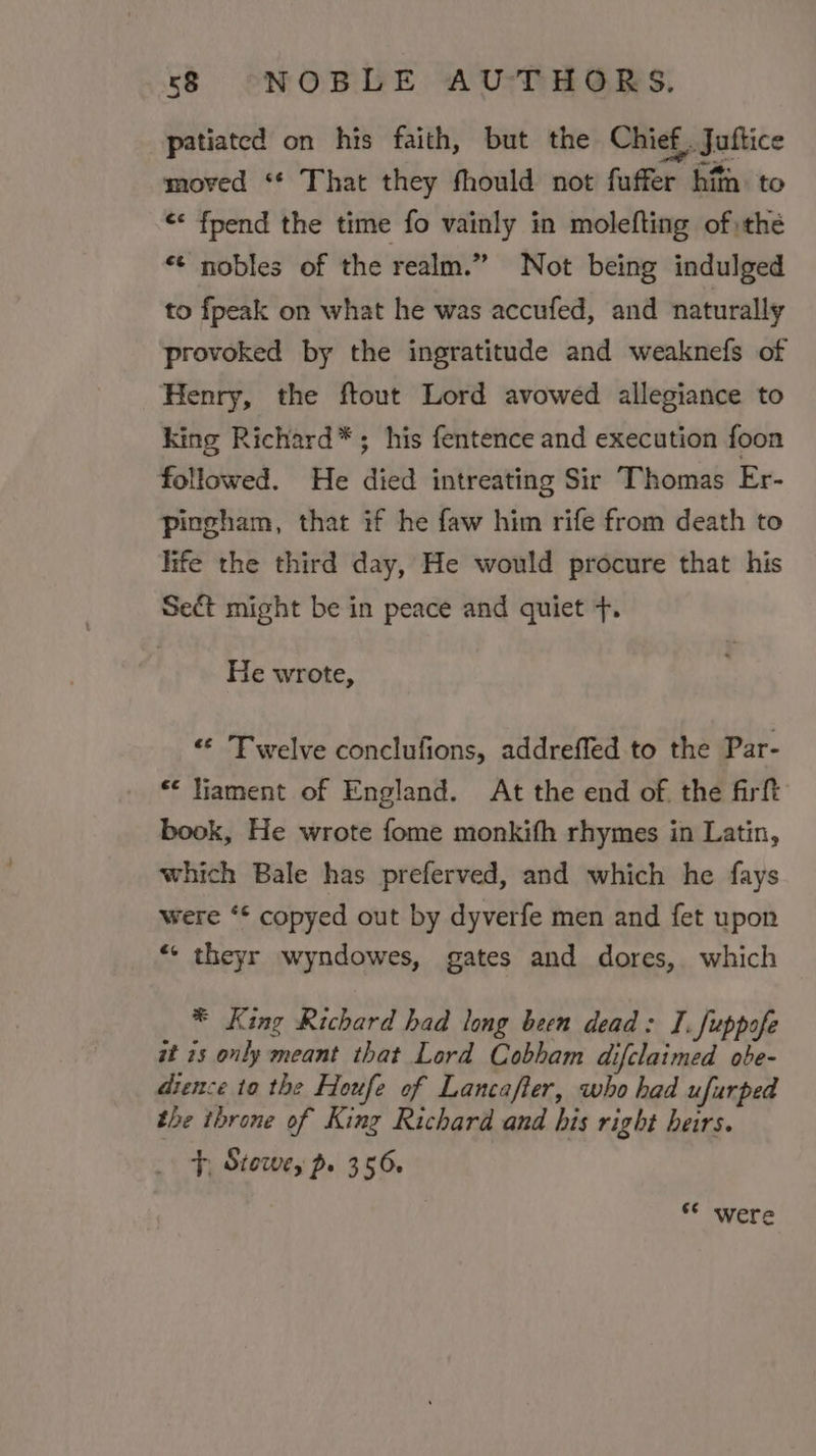 patiated on his faith, but the Chief, Juftice moved ‘* That they fhould not fuffer hit to «« fpend the time fo vainly in molefting of the *¢ nobles of the realm.” Not being indulged to fpeak on what he was accufed, and naturally provoked by the ingratitude and weaknefs of Henry, the ftout Lord avowed allegiance to king Richard*; his fentence and execution foon followed. He died intreating Sir Thomas Er- Ppingham, that if he faw him rife from death to life the third day, He would procure that his Sect might be in peace and quiet +. He wrote, «¢ Twelve conclufions, addreffed to the Par- “ liament of England. At the end of. the firft book, He wrote fome monkifh rhymes in Latin, which Bale has preferved, and which he fays were ‘* copyed out by dyverfe men and fet upon “« theyr wyndowes, gates and dores, which * King Richard had long been dead: I. fuppofe at 25 only meant that Lord Cobham difclaimed obe- drence 10 the Houfe of Lancafter, who had ufurped the throne of King Richard and his right heirs. F, Stowe, p. 356. 6° were