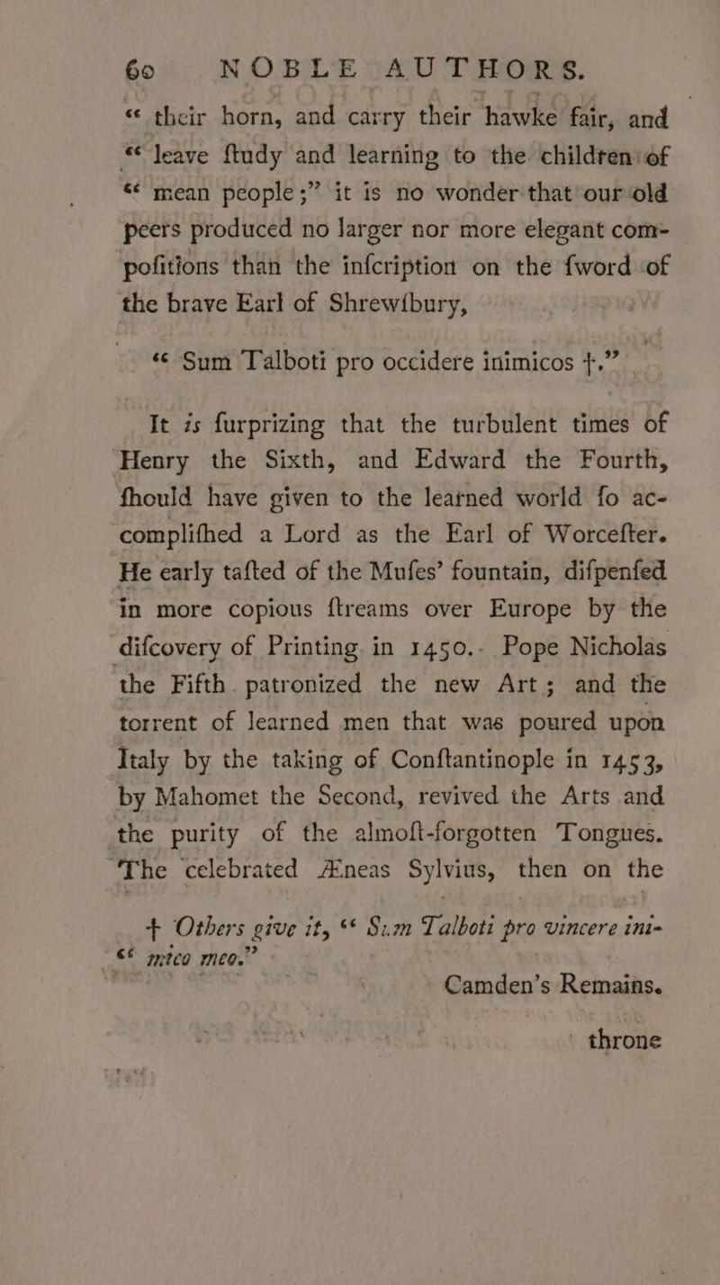 “ their horn, and carry their hawke fair, and | “leave ftudy and learning to the childreniof ‘¢mean people ;” it is no wonder that our old peers produced no Jarger nor more elegant com- pofitions than the infcription on the {word of the brave Earl of Shrew(bury, ‘© Sum Talboti pro occidere inimicos +.” It is furprizing that the turbulent times of Henry the Sixth, and Edward the Fourth, fhould have given to the learned world fo ac- complifhed a Lord as the Earl of Worcefter. He early tafted of the Mufes’ fountain, difpenfed in more copious ftreams over Europe by the difcovery of Printing in 1450.- Pope Nicholas the Fifth. patronized the new Art; and the torrent of learned men that was poured upon Italy by the taking of Conftantinople in 1453, by Mahomet the Second, revived the Arts and ‘the purity of the almoft-forgotten Tongues. ‘The celebrated A:neas Sylvius, then on the + Others give ity ** Sim Talboti ber vincere ini= aan mtca mee,’ Camden’s Reinsike. - throne