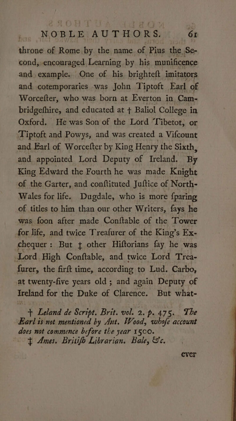 throne of Rome by the name of Pius the Se- cond,.encouraged Learning by his munificence and example. One of his brighteft imitators and cotemporaries was John Tiptoft Earl of Worcefter, who was born at Everton in. Cam- bridgefhire, and educated at + Baliol College in Oxford. He was Son of the Lord T ibetot, or Tiptoft and Powys, and was created a Vifcount and Earl of Worcefter by King Henry the Sixth, and appointed Lord Deputy of Ireland. By King Edward the Fourth he was made Knight of the Garter, and conftituted Juftice of North- Wales for life. Dugdale, who is more {paring of titles to him than our other Writers, fays he was foon after made Conftable of the Tower for life, and twice Treafurer of the King’s Ex- chequer: But t other Hiftorians fay he was Lord High Conftable, and twice Lord Trea- furer, the firft time, according to Lud. Carbo, at twenty-five years old ; and again Deputy of conta for the Duke of Clarence. But what- + Leland de Script. Brit. vol. 2. p. 475. The Earl is not mentioned by Ant. Wood, whofe account does not commence before the year 1500. $ Ames. Britifo Librarian. Bale, Sc. ever