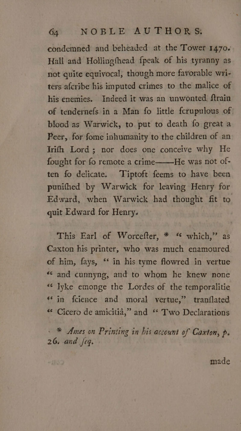 condemned and beheaded at the Tower 1470. Hall and Hollingfhead {peak of his tyranny as not quite equivocal, though more favorable wri- ters afcribe his imputed crimes to the malice of his enemies. Indeed it was an unwonted. ftrain of tendernefs. in a Man fo little fcrupulous of) blood as Warwick, to put to death fo great a Peer, for fome inhumanity to the children of an Trifh Lord; nor does one conceive why He fought for fo remote a crime He was not of- ten fo delicate. Tiptoft feems to have been punifhed by Warwick for leaving Henry for Edward, when Warwick had thought fit to quit Edward for Henry. This Earl of Worcefter, * ‘* which,” as Caxton his printer, who was much enamoured of him, fays, ‘‘ in his tyme flowred in vertue «&lt; and cunnyng, and to whom he knew none «¢ lyke emonge the Lordes of the temporalitie ‘© in fcience and moral vertue,” tranflated A 99 ** Cicero de amicitia,” and ** Two Declarations &gt; * Ames on Printing in his account of Caxton, p. 26. and /eq. » made