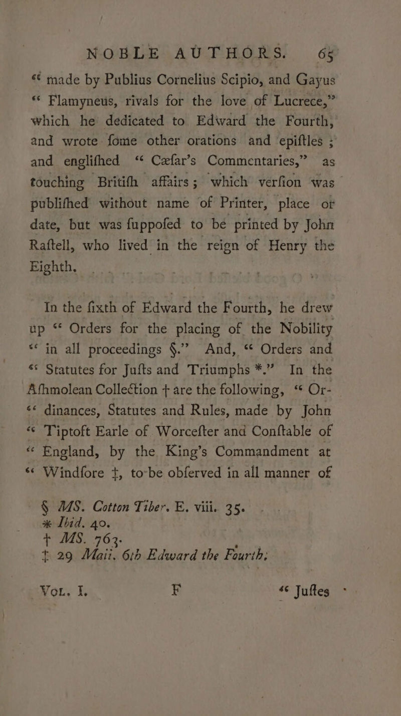 ‘¢ made by Publius Cornelius Scipio, and Gayus “‘ Flamyneus, rivals for the love of Lucrece,” which he dedicated to Edward the Fourth, and wrote fome other orations and epiftles ; and englifhed ‘¢ Czfar’s Commentaries,” as touching ‘Britifh affairs; which verfion was publifthed without name of Printer, place or date, but was fuppofed to be printed by John Raftell, who lived in the reign of Henry the Eighth, In the fixth of Edward the Fourth, he drew up “ Orders for the placing of the Nobility “* in all proceedings §.”’ And, “ Orders and ** Statutes for Jufts and Triumphs *.” In the Afhmolean Colleétion + are the following, ‘ Or- &lt;« dinances, Statutes and Rules, made by John «© Tiptoft Earle of Worcefter and Conftable of « England, by the King’s Commandment at ‘¢ Windfore +, to-be obferved in all manner of § US. Cotton Tiber. E. viii. 35. #* Ibid. 40. + US. 763. t 29 Mai 616 Edward the Fourth; Vou. I. ¥ ‘© Juftes
