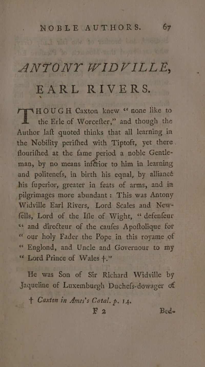 ANTONY WIDVILLE, EARL RIVERS. ph sare Caxton knew ‘* none like to the Erle of Worcefter,” and though the Author laft quoted thinks that all learning in the Nobility perifhed with Tiptoft, yet there. flourifhed at the fame period a noble Gentle- man, by no means infétior to him in learning and politenefs, in birth his equal, by alliance his fuperior, greater in feats of arms, and in pilgrimages more abundant: This was Antony Widville Earl Rivers, Lord Scales and New~ fells, Lord of the Ifle of Wight, ‘ defenfeur ** and directeur of the caufes Apoftolique for “ our holy Fader the Pope in this royame of *« Englond, and Uncle and Governour to my *¢ Lord Prince of Wales +.” He was Son of Sir Richard Widville by Jaqueline of Luxemburgh Duchefs-dowager of + Caxton in Ames’s Catal. p. 14, F 2 Bede