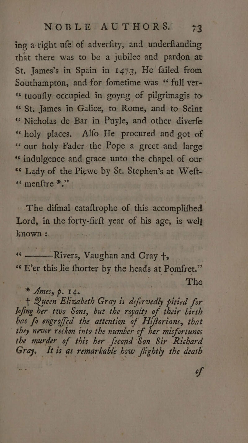ing aright ufe of adverfity, and underftanding that there was to be a jubilee and pardon at ‘St. James’s in Spain in 1473, He failed from Southampton, and for fometime was ‘ full ver- ‘“¢ tuoufly occupied in goyng of pilgrimagis to “St. James in Galice, to Rome, and to Seint ‘‘ Nicholas de Bar in Puyle, and other diverfe ‘holy places. Alfo He procured and got of “‘ our holy Fader the Pope a greet and large ‘“‘ indulgence and grace unto the chapel of our *¢ Lady of the Piewe by St. Stephen’s at Weft- ‘* menftre *.” ‘The difmal cataftrophe of this accomplithed Lord, in the forty-firft year of his age, is wel] known :. _ “&lt; Rivers, Vaughan and Gray ts “« Fer this lie fhorter by the heads at Pomfret.” | The —* Amess p. 14. — + Queen Elizabeth Gray is defervedly pitied for lofing her two Sons, but the royalty of their birth has fo engroffed the attention of Hiftorians, that | they never reckon into the number of her misfortunes the murder of this her fecond Son Sir Richard Gray. Itis as remarkable how flightly the death of