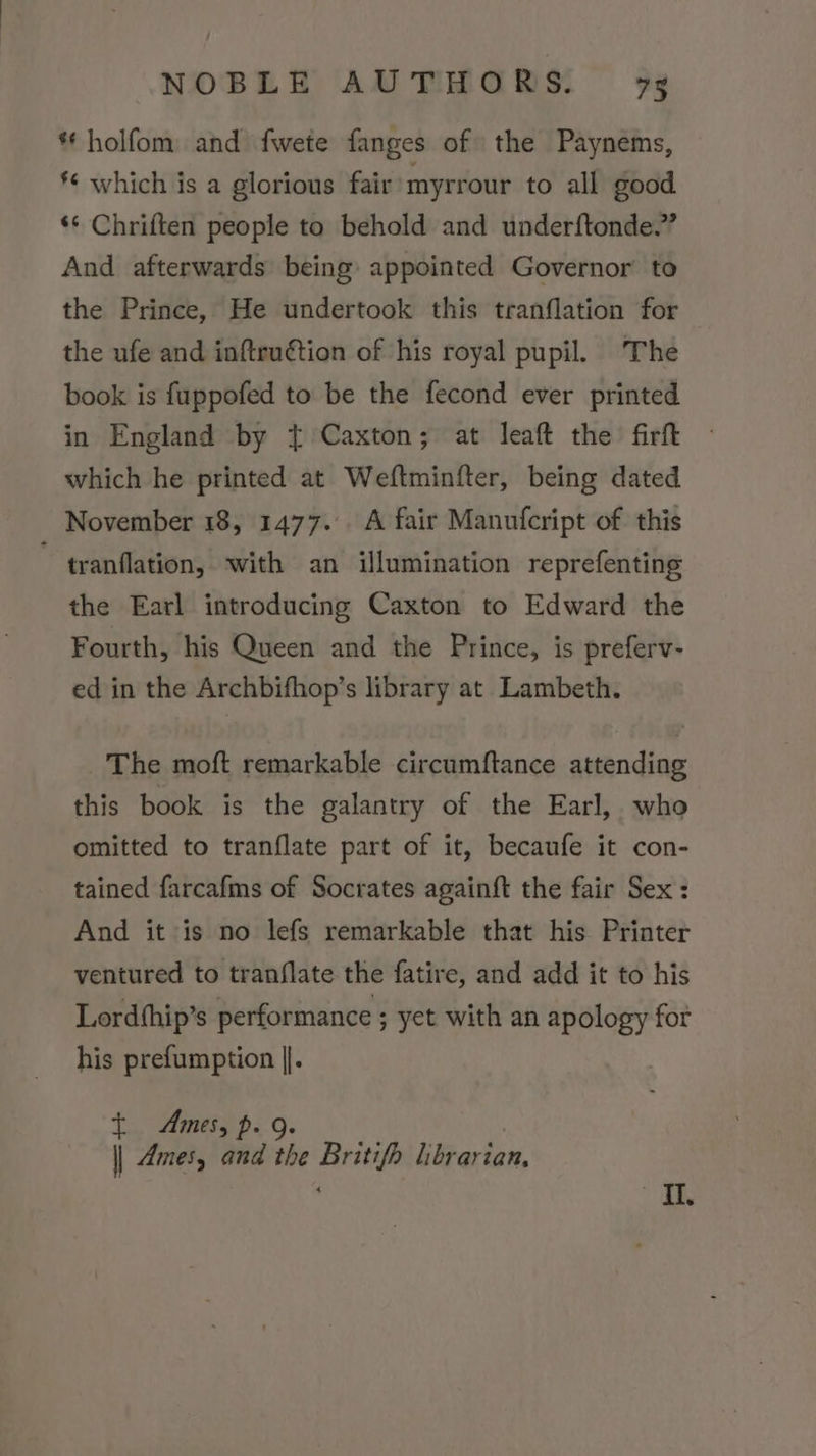 ** holfom and fwete fanges of the Paynems, §¢ which is a glorious fair myrrour to all good ‘* Chriften people to behold and underftonde.” And afterwards being appointed Governor to the Prince, He undertook this tranflation for the ufe and inftru€tion of his royal pupil. The book is fuppofed to be the fecond ever printed in England by { Caxton; at leaft the firft which he printed at Weftminfter, being dated November 18, 1477. A fair Manufcript of this ~ tranflation, with an illumination reprefenting the Earl introducing Caxton to Edward the Fourth, his Queen and the Prince, is preferv- ed in the Archbifhop’s library at Lambeth. _ The moft remarkable circumftance attending this book is the galantry of the Earl, who omitted to tranflate part of it, becaufe it con- tained farcafms of Socrates againft the fair Sex: And it is no lefs remarkable that his. Printer ventured to tranflate the fatire, and add it to his Lordthip’s performance ; yet with an apology for his prefumption |. t Ames, p. 9. || Ames, and the Britifh librarian, oR