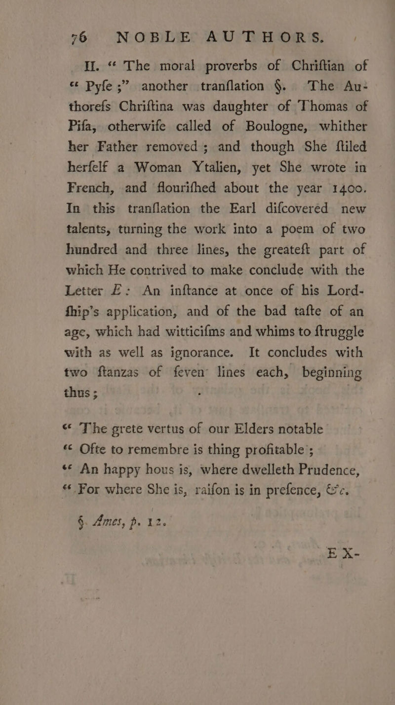 Il. ‘“* The moral proverbs of Chriftian of « Pyfe ;” another tranflation §. The Au- thorefs Chriftina was daughter of Thomas of Pifa, otherwife called of Boulogne, whither her Father removed ; and though She fliled herfelf a Woman Ytalien, yet She wrote in French, and flourifhed about the year 1400. In this tranflation the Earl difcovered new talents, turning the work into a poem of two hundred and three lines, the greateft part of which He contrived to make conclude with the Letter £: An inftance at once of his Lord- fhip’s application, and of the bad tafte of an age, which had witticifms and whims to ftruggle with as well as ignorance. It concludes with two ftanzas of feven lines each, beginning thus ; «* The grete vertus of our Elders notable *&lt; Ofte to remembre is thing profitable’; «© An happy hous is, where dwelleth Prudence, ** For where She is, raifon is in prefence, &amp;¢. §. Ames, p. 12.