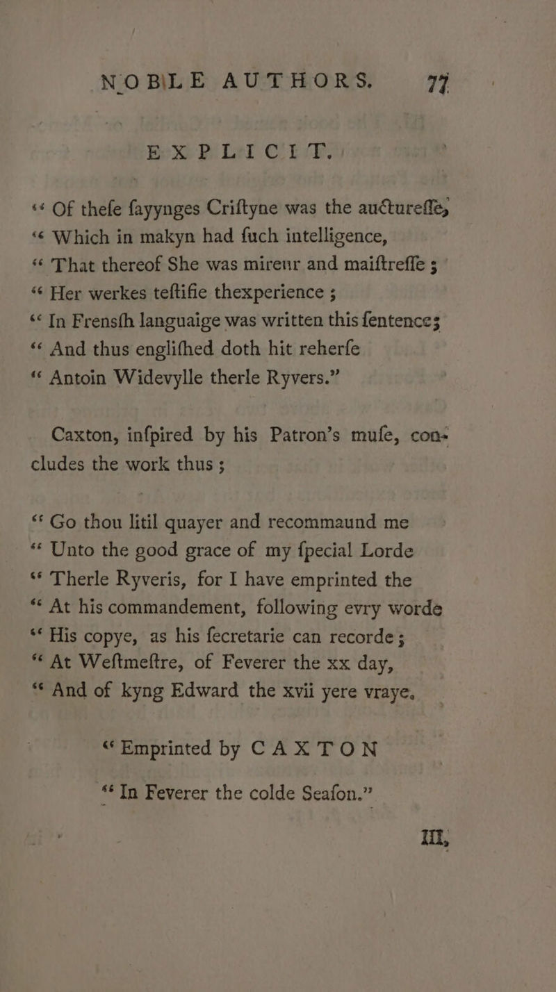 Bex Bi Lel CEL, ‘* Of thefe fayynges Criftyne was the aucturefle, ‘¢ Which in makyn had {uch intelligence, ‘‘ That thereof She was mirenr and maiftreffe ; “¢ Her werkes teftifie thexperience ; ‘« In Frensth languaige was written this fentence; ‘«¢ And thus englifhed doth hit reherfe ** Antoin Widevylle therle Ryvers.” Caxton, infpired by his Patron’s mufe, con- cludes the work thus ; ** Go thou litil quayer and recommaund me ** Unto the good grace of my fpecial Lorde ‘* Therle Ryveris, for I have emprinted the “* At his commandement, following evry worde ** His copye, as his fecretarie can recorde; *“ At Weftmeftre, of Feverer the xx day, ** And of kyng Edward the xvii yere vraye. ““Emprinted by CAX TON “* Tn Feverer the colde Seafon.” Il,