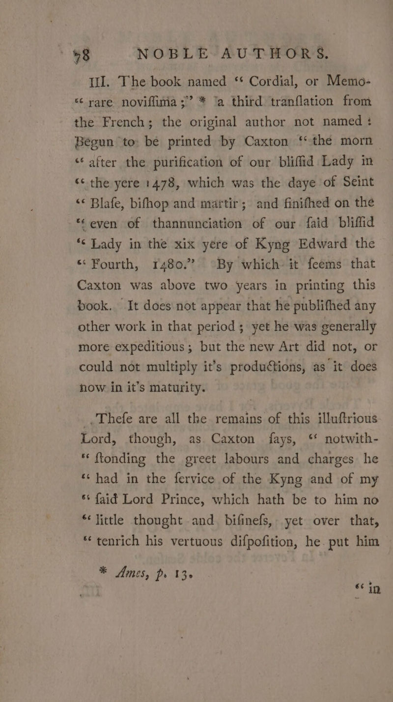 Il. The book named ‘* Cordial, or Memo- “¢ rare noviflima;” * ‘a third tranflation from the French; the original author not named : Begun to: be printed by Caxton ‘* the morn — “* after the purification of our bliffid Lady in ‘¢ the yere 1478, which was the daye of Seint &lt;¢ Blafe, bifhop and martir; and finifhed on the ‘even of thannunciation of our faid bliffid *¢ Lady in the xix yere of Kyng Edward the “Fourth, 1480.” By which it feems that Caxton was above two years in printing this book. It does not appear that he publifhed any other work in that period ; yet he was generally more expeditious ; but the new Art did not, or could not multiply it’s produétions, as it does how in it’s maturity. _.Thefe are all the remains of this illuftrious Lord, though, as. Caxton fays, ‘ notwith- ** ftonding the greet labours and charges he ‘‘ had in the fervice of the Kyng and of my s* faid Lord Prince, which hath be to him no * little thought and bifinefs, yet over that, *tenrich his vertuous difpofition, he. put him * Ames, pr 13. €¢ in