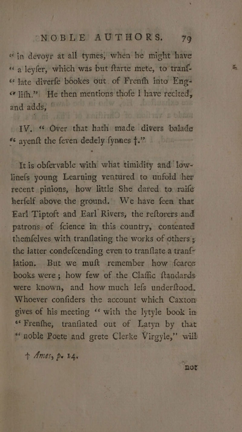 «in devoyr at all tymes, when he might have «a leyfer, which was but ftarte mete, to tranf- ‘* late diverfe bookes out. of Frenfh into Eng- “ }i(h2?| He then mentions thofe I have recited, and adds, ° IV. “ Over that hath made divers balade *¢ ayenft the feven dedely fynnes f.” ‘It is obfervable with what timidity and low- linefs young Learning ventured to unfold ‘her recent pinions, how little She dared. to. raife herfelf above the ground. We have feen thar Earl Tiptoft and Earl Rivers, the reftorers and patrons. of {cience im this country, contented themfelves with tranflating the works of others ; the latter condefcending even to tranflate a tran{- lation, But we muft remember how fcarce books were; how few of the Claffic ftandards were known, and how much lefs underftood. Whoever confiders the account which Caxtom gives of his meeting ‘‘ with the lytyle book in «Frenfhe, tranflated out of Latyn by that ** noble Poete and grete Clerke Virgyle,”’ will + Ames, pu b4. “Rot