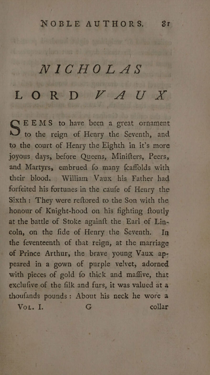 NICHOLAS EeQetRe Dyin K ide. U ik E EMS to have been a great ornament to the reign of Henry the Seventh, and to the court of Henry the Eighth in it’s more joyous days, before Queens, Minifters, Peers, and Martyrs, embrued fo many {fcaffolds with their blood. William Vaux his Father had forfeited his fortunes in the caufe of Henry the Sixth; They were reftored to the Son with the honour of Knight-hood on his fighting ftoutly at the battle of Stoke againft the Earl of Lin- coln, on the fide of Henry the Seventh. In the feventeenth of that reign, at the marriage of Prince Arthur, the brave young Vaux ap- peared in a gown of purple velvet, adorned with pieces of gold fo thick and maffive, that exclufive of the filk and furs, it was valued at a thoufands pounds: About his neck he wore a VoL. I. ; G collar