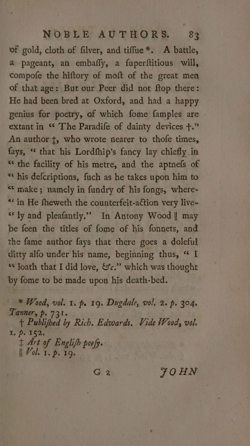 of gold, cloth of filver, and tiffue*. A battle, a pageant, an embafly, a fuperftitious will, compofe the hiftory of moft of the great men of that age: But our Peer did not ftop there: He had been bred at Oxford, and had a happy genius for poetry, of which fome famples are © extant in “* The Paradife of dainty devices +.” An author ¢, who wrote nearer to thofe times, fays, ‘ that his Lordfhip’s fancy lay chiefly in “* the facility of his metre, and the aptnefs of ** his defcriptions, fuch as he takes upon him to “¢ make; namely in fundry of his fongs, where- ** in He fheweth the counterfeit-a€tion very live- “ ly and pleafantly.” In Antony Wood || may be feen the titles of fome of his fonnets, and the fame author fays that there goes a doleful ditty alfo under his name, beginning thus, “ I *¢ loath that I did love, &amp;c.” which was thought by fome to be made upon his death-bed. * Wood, vol. 1. p. 19. Dugdale, vol. 2» ps 304. Tanner, p. 731. ; Publifhed by Rich. Edwards. Vide Wood, vol. 152. a or of ee poefye | Vol. 1. p. 19. I. G 2 SOHN